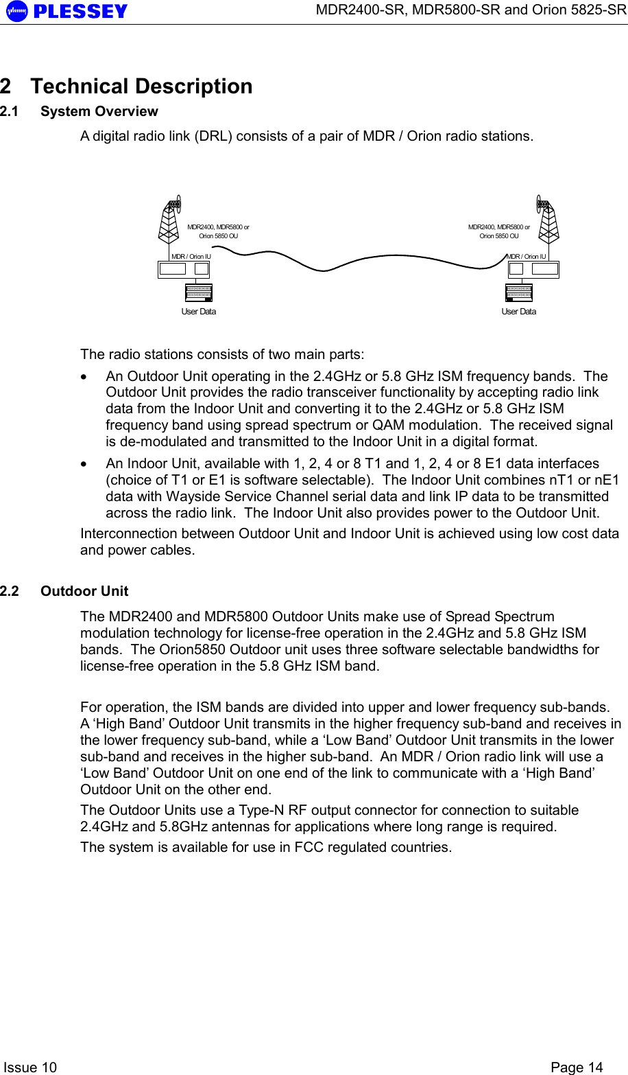      MDR2400-SR, MDR5800-SR and Orion 5825-SR    Issue 10    Page 14 2 Technical Description 2.1 System Overview A digital radio link (DRL) consists of a pair of MDR / Orion radio stations.    The radio stations consists of two main parts: • An Outdoor Unit operating in the 2.4GHz or 5.8 GHz ISM frequency bands.  The Outdoor Unit provides the radio transceiver functionality by accepting radio link data from the Indoor Unit and converting it to the 2.4GHz or 5.8 GHz ISM frequency band using spread spectrum or QAM modulation.  The received signal is de-modulated and transmitted to the Indoor Unit in a digital format. • An Indoor Unit, available with 1, 2, 4 or 8 T1 and 1, 2, 4 or 8 E1 data interfaces (choice of T1 or E1 is software selectable).  The Indoor Unit combines nT1 or nE1 data with Wayside Service Channel serial data and link IP data to be transmitted across the radio link.  The Indoor Unit also provides power to the Outdoor Unit. Interconnection between Outdoor Unit and Indoor Unit is achieved using low cost data and power cables.  2.2 Outdoor Unit The MDR2400 and MDR5800 Outdoor Units make use of Spread Spectrum modulation technology for license-free operation in the 2.4GHz and 5.8 GHz ISM bands.  The Orion5850 Outdoor unit uses three software selectable bandwidths for license-free operation in the 5.8 GHz ISM band.  For operation, the ISM bands are divided into upper and lower frequency sub-bands.  A ‘High Band’ Outdoor Unit transmits in the higher frequency sub-band and receives in the lower frequency sub-band, while a ‘Low Band’ Outdoor Unit transmits in the lower sub-band and receives in the higher sub-band.  An MDR / Orion radio link will use a ‘Low Band’ Outdoor Unit on one end of the link to communicate with a ‘High Band’ Outdoor Unit on the other end. The Outdoor Units use a Type-N RF output connector for connection to suitable 2.4GHz and 5.8GHz antennas for applications where long range is required. The system is available for use in FCC regulated countries. User DataMDR2400, MDR5800 orOrion 5850 OUMDR / Orion IUUser DataMDR2400, MDR5800 orOrion 5850 OUMDR / Orion IU