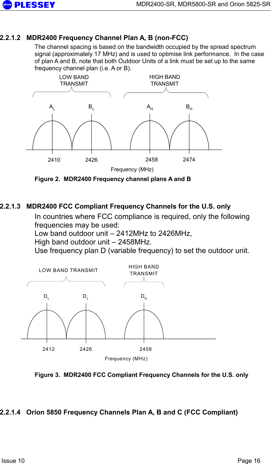      MDR2400-SR, MDR5800-SR and Orion 5825-SR    Issue 10    Page 16 2.2.1.2  MDR2400 Frequency Channel Plan A, B (non-FCC) The channel spacing is based on the bandwidth occupied by the spread spectrum signal (approximately 17 MHz) and is used to optimise link performance.  In the case of plan A and B, note that both Outdoor Units of a link must be set up to the same frequency channel plan (i.e. A or B). AHBHFrequency (MHz)LOW BANDTRANSMITHIGH BANDTRANSMITALBL2410 2426 2458 2474 Figure 2.  MDR2400 Frequency channel plans A and B   2.2.1.3  MDR2400 FCC Compliant Frequency Channels for the U.S. only In countries where FCC compliance is required, only the following frequencies may be used: Low band outdoor unit – 2412MHz to 2426MHz, High band outdoor unit – 2458MHz. Use frequency plan D (variable frequency) to set the outdoor unit. DHFrequency (MHz)LOW BAND TRANSMIT HIGH BANDTRANSMITDLDL2412 2426 2458 Figure 3.  MDR2400 FCC Compliant Frequency Channels for the U.S. only   2.2.1.4  Orion 5850 Frequency Channels Plan A, B and C (FCC Compliant) 