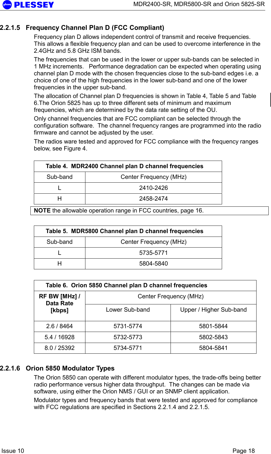      MDR2400-SR, MDR5800-SR and Orion 5825-SR    Issue 10    Page 18 2.2.1.5  Frequency Channel Plan D (FCC Compliant) Frequency plan D allows independent control of transmit and receive frequencies.  This allows a flexible frequency plan and can be used to overcome interference in the 2.4GHz and 5.8 GHz ISM bands. The frequencies that can be used in the lower or upper sub-bands can be selected in 1 MHz increments.   Performance degradation can be expected when operating using channel plan D mode with the chosen frequencies close to the sub-band edges i.e. a choice of one of the high frequencies in the lower sub-band and one of the lower frequencies in the upper sub-band.    The allocation of Channel plan D frequencies is shown in Table 4, Table 5 and Table 6.The Orion 5825 has up to three different sets of minimum and maximum frequencies, which are determined by the data rate setting of the OU. Only channel frequencies that are FCC compliant can be selected through the configuration software.  The channel frequency ranges are programmed into the radio firmware and cannot be adjusted by the user. The radios ware tested and approved for FCC compliance with the frequency ranges below, see Figure 4.  Table 4.  MDR2400 Channel plan D channel frequencies Sub-band  Center Frequency (MHz) L 2410-2426 H 2458-2474 NOTE the allowable operation range in FCC countries, page 16.  Table 5.  MDR5800 Channel plan D channel frequencies Sub-band  Center Frequency (MHz) L 5735-5771 H 5804-5840  Table 6.  Orion 5850 Channel plan D channel frequencies Center Frequency (MHz) RF BW [MHz] / Data Rate [kbps]  Lower Sub-band  Upper / Higher Sub-band 2.6 / 8464  5731-5774  5801-5844 5.4 / 16928  5732-5773  5802-5843 8.0 / 25392  5734-5771  5804-5841 2.2.1.6  Orion 5850 Modulator Types The Orion 5850 can operate with different modulator types, the trade-offs being better radio performance versus higher data throughput.  The changes can be made via software, using either the Orion NMS / GUI or an SNMP client application. Modulator types and frequency bands that were tested and approved for compliance with FCC regulations are specified in Sections 2.2.1.4 and 2.2.1.5.  