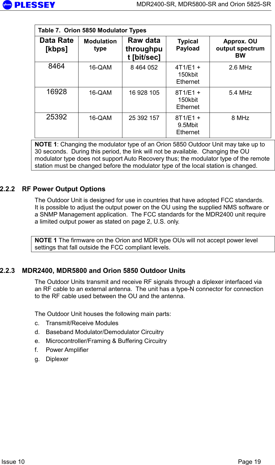      MDR2400-SR, MDR5800-SR and Orion 5825-SR    Issue 10    Page 19 Table 7.  Orion 5850 Modulator Types Data Rate [kbps] Modulation type Raw data throughput [bit/sec] Typical Payload Approx. OU output spectrum BW 8464  16-QAM  8 464 052  4T1/E1 + 150kbit Ethernet 2.6 MHz 16928  16-QAM  16 928 105  8T1/E1 + 150kbit Ethernet 5.4 MHz 25392  16-QAM  25 392 157  8T1/E1 + 9.5Mbit Ethernet 8 MHz NOTE 1: Changing the modulator type of an Orion 5850 Outdoor Unit may take up to 30 seconds.  During this period, the link will not be available.  Changing the OU modulator type does not support Auto Recovery thus; the modulator type of the remote station must be changed before the modulator type of the local station is changed. 2.2.2  RF Power Output Options The Outdoor Unit is designed for use in countries that have adopted FCC standards.  It is possible to adjust the output power on the OU using the supplied NMS software or a SNMP Management application.  The FCC standards for the MDR2400 unit require a limited output power as stated on page 2, U.S. only.   NOTE 1 The firmware on the Orion and MDR type OUs will not accept power level settings that fall outside the FCC compliant levels. 2.2.3  MDR2400, MDR5800 and Orion 5850 Outdoor Units The Outdoor Units transmit and receive RF signals through a diplexer interfaced via an RF cable to an external antenna.  The unit has a type-N connector for connection to the RF cable used between the OU and the antenna.  The Outdoor Unit houses the following main parts: c. Transmit/Receive Modules d.  Baseband Modulator/Demodulator Circuitry e.  Microcontroller/Framing &amp; Buffering Circuitry  f. Power Amplifier  g. Diplexer  