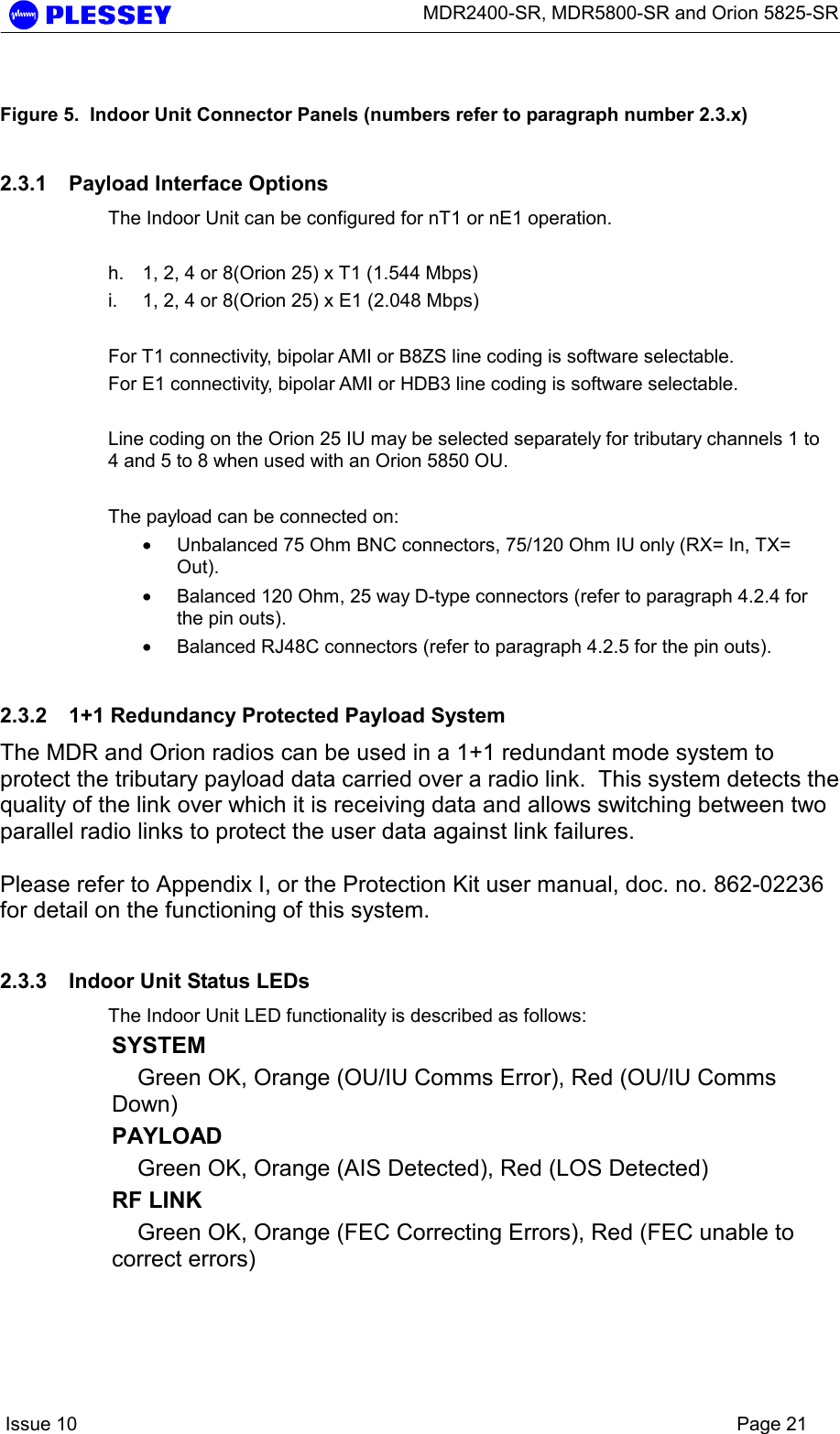      MDR2400-SR, MDR5800-SR and Orion 5825-SR    Issue 10    Page 21  Figure 5.  Indoor Unit Connector Panels (numbers refer to paragraph number 2.3.x) 2.3.1  Payload Interface Options The Indoor Unit can be configured for nT1 or nE1 operation.   h.  1, 2, 4 or 8(Orion 25) x T1 (1.544 Mbps) i.  1, 2, 4 or 8(Orion 25) x E1 (2.048 Mbps)  For T1 connectivity, bipolar AMI or B8ZS line coding is software selectable. For E1 connectivity, bipolar AMI or HDB3 line coding is software selectable.  Line coding on the Orion 25 IU may be selected separately for tributary channels 1 to 4 and 5 to 8 when used with an Orion 5850 OU.  The payload can be connected on: • Unbalanced 75 Ohm BNC connectors, 75/120 Ohm IU only (RX= In, TX= Out). • Balanced 120 Ohm, 25 way D-type connectors (refer to paragraph 4.2.4 for the pin outs). • Balanced RJ48C connectors (refer to paragraph 4.2.5 for the pin outs). 2.3.2  1+1 Redundancy Protected Payload System The MDR and Orion radios can be used in a 1+1 redundant mode system to protect the tributary payload data carried over a radio link.  This system detects the quality of the link over which it is receiving data and allows switching between two parallel radio links to protect the user data against link failures.  Please refer to Appendix I, or the Protection Kit user manual, doc. no. 862-02236 for detail on the functioning of this system. 2.3.3  Indoor Unit Status LEDs The Indoor Unit LED functionality is described as follows: SYSTEM   Green OK, Orange (OU/IU Comms Error), Red (OU/IU Comms Down)   PAYLOAD Green OK, Orange (AIS Detected), Red (LOS Detected) RF LINK  Green OK, Orange (FEC Correcting Errors), Red (FEC unable to correct errors)  