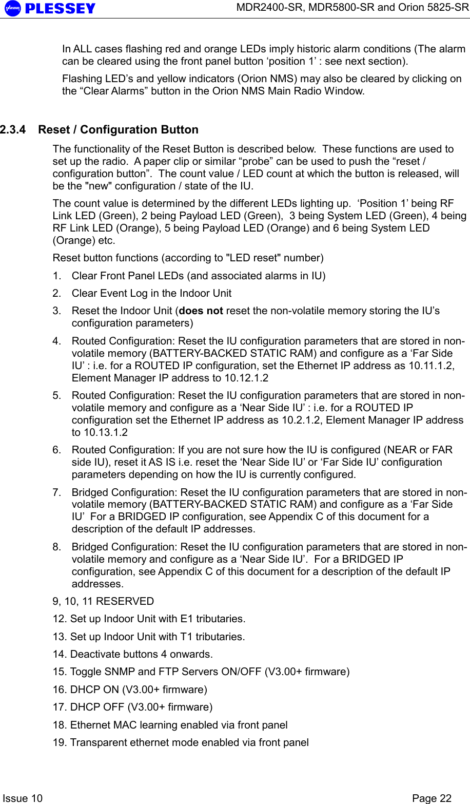      MDR2400-SR, MDR5800-SR and Orion 5825-SR    Issue 10    Page 22 In ALL cases flashing red and orange LEDs imply historic alarm conditions (The alarm can be cleared using the front panel button ‘position 1’ : see next section). Flashing LED’s and yellow indicators (Orion NMS) may also be cleared by clicking on the “Clear Alarms” button in the Orion NMS Main Radio Window. 2.3.4  Reset / Configuration Button The functionality of the Reset Button is described below.  These functions are used to set up the radio.  A paper clip or similar “probe” can be used to push the “reset / configuration button”.  The count value / LED count at which the button is released, will be the &quot;new&quot; configuration / state of the IU. The count value is determined by the different LEDs lighting up.  ‘Position 1’ being RF Link LED (Green), 2 being Payload LED (Green),  3 being System LED (Green), 4 being RF Link LED (Orange), 5 being Payload LED (Orange) and 6 being System LED (Orange) etc. Reset button functions (according to &quot;LED reset&quot; number) 1.  Clear Front Panel LEDs (and associated alarms in IU) 2.  Clear Event Log in the Indoor Unit 3.  Reset the Indoor Unit (does not reset the non-volatile memory storing the IU’s configuration parameters) 4.  Routed Configuration: Reset the IU configuration parameters that are stored in non-volatile memory (BATTERY-BACKED STATIC RAM) and configure as a ‘Far Side IU’ : i.e. for a ROUTED IP configuration, set the Ethernet IP address as 10.11.1.2, Element Manager IP address to 10.12.1.2 5.  Routed Configuration: Reset the IU configuration parameters that are stored in non-volatile memory and configure as a ‘Near Side IU’ : i.e. for a ROUTED IP configuration set the Ethernet IP address as 10.2.1.2, Element Manager IP address to 10.13.1.2 6.  Routed Configuration: If you are not sure how the IU is configured (NEAR or FAR side IU), reset it AS IS i.e. reset the ‘Near Side IU’ or ‘Far Side IU’ configuration parameters depending on how the IU is currently configured. 7.  Bridged Configuration: Reset the IU configuration parameters that are stored in non-volatile memory (BATTERY-BACKED STATIC RAM) and configure as a ‘Far Side IU’  For a BRIDGED IP configuration, see Appendix C of this document for a description of the default IP addresses. 8.  Bridged Configuration: Reset the IU configuration parameters that are stored in non-volatile memory and configure as a ‘Near Side IU’.  For a BRIDGED IP configuration, see Appendix C of this document for a description of the default IP addresses. 9, 10, 11 RESERVED 12. Set up Indoor Unit with E1 tributaries.  13. Set up Indoor Unit with T1 tributaries. 14. Deactivate buttons 4 onwards. 15. Toggle SNMP and FTP Servers ON/OFF (V3.00+ firmware) 16. DHCP ON (V3.00+ firmware) 17. DHCP OFF (V3.00+ firmware) 18. Ethernet MAC learning enabled via front panel  19. Transparent ethernet mode enabled via front panel 