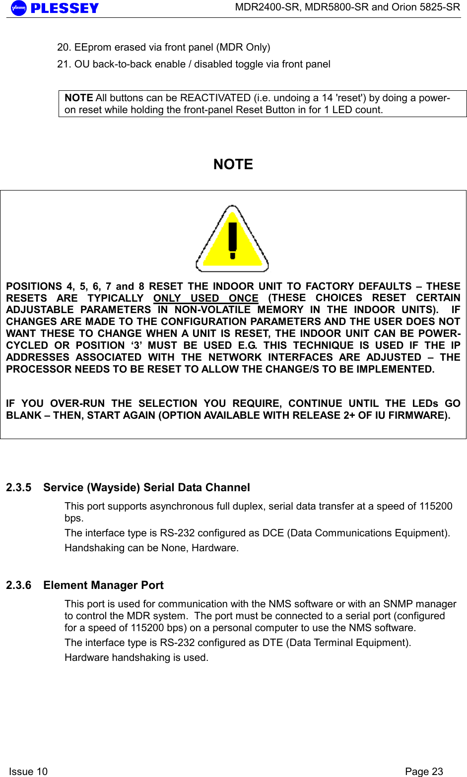      MDR2400-SR, MDR5800-SR and Orion 5825-SR    Issue 10    Page 23 20. EEprom erased via front panel (MDR Only) 21. OU back-to-back enable / disabled toggle via front panel  NOTE All buttons can be REACTIVATED (i.e. undoing a 14 &apos;reset&apos;) by doing a power-on reset while holding the front-panel Reset Button in for 1 LED count.   NOTE   POSITIONS 4, 5, 6, 7 and 8 RESET THE INDOOR UNIT TO FACTORY DEFAULTS – THESE RESETS ARE TYPICALLY ONLY USED ONCE (THESE CHOICES RESET CERTAIN ADJUSTABLE PARAMETERS IN NON-VOLATILE MEMORY IN THE INDOOR UNITS).  IF CHANGES ARE MADE TO THE CONFIGURATION PARAMETERS AND THE USER DOES NOT WANT THESE TO CHANGE WHEN A UNIT IS RESET, THE INDOOR UNIT CAN BE POWER-CYCLED OR POSITION ‘3’ MUST BE USED E.G. THIS TECHNIQUE IS USED IF THE IP ADDRESSES ASSOCIATED WITH THE NETWORK INTERFACES ARE ADJUSTED – THE PROCESSOR NEEDS TO BE RESET TO ALLOW THE CHANGE/S TO BE IMPLEMENTED.  IF YOU OVER-RUN THE SELECTION YOU REQUIRE, CONTINUE UNTIL THE LEDs GO BLANK – THEN, START AGAIN (OPTION AVAILABLE WITH RELEASE 2+ OF IU FIRMWARE).    2.3.5  Service (Wayside) Serial Data Channel This port supports asynchronous full duplex, serial data transfer at a speed of 115200 bps.  The interface type is RS-232 configured as DCE (Data Communications Equipment). Handshaking can be None, Hardware. 2.3.6  Element Manager Port This port is used for communication with the NMS software or with an SNMP manager to control the MDR system.  The port must be connected to a serial port (configured for a speed of 115200 bps) on a personal computer to use the NMS software. The interface type is RS-232 configured as DTE (Data Terminal Equipment).  Hardware handshaking is used. 