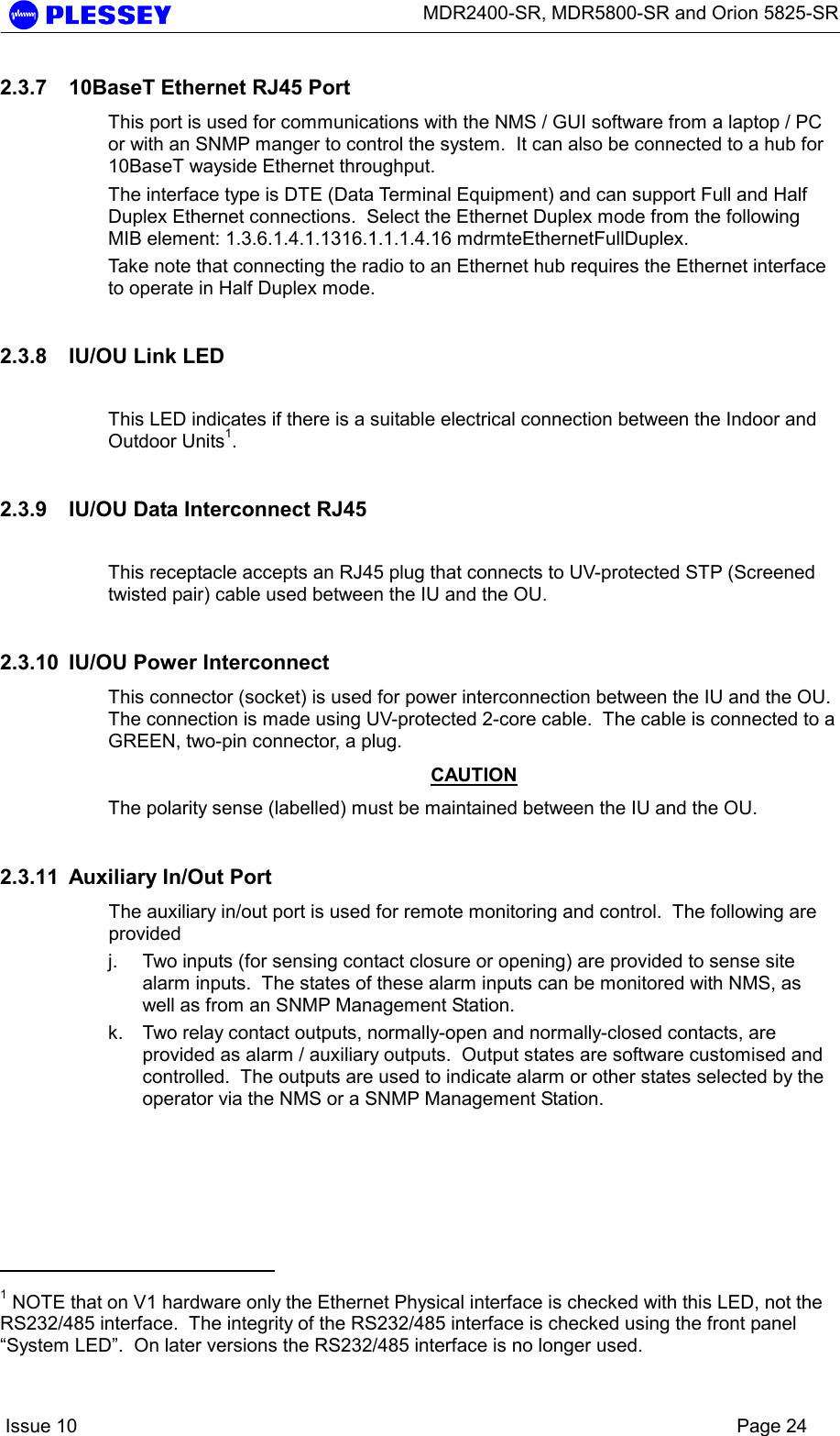      MDR2400-SR, MDR5800-SR and Orion 5825-SR    Issue 10    Page 24 2.3.7  10BaseT Ethernet RJ45 Port This port is used for communications with the NMS / GUI software from a laptop / PC or with an SNMP manger to control the system.  It can also be connected to a hub for 10BaseT wayside Ethernet throughput.  The interface type is DTE (Data Terminal Equipment) and can support Full and Half Duplex Ethernet connections.  Select the Ethernet Duplex mode from the following MIB element: 1.3.6.1.4.1.1316.1.1.1.4.16 mdrmteEthernetFullDuplex. Take note that connecting the radio to an Ethernet hub requires the Ethernet interface to operate in Half Duplex mode. 2.3.8  IU/OU Link LED  This LED indicates if there is a suitable electrical connection between the Indoor and Outdoor Units1. 2.3.9  IU/OU Data Interconnect RJ45  This receptacle accepts an RJ45 plug that connects to UV-protected STP (Screened twisted pair) cable used between the IU and the OU. 2.3.10  IU/OU Power Interconnect  This connector (socket) is used for power interconnection between the IU and the OU.  The connection is made using UV-protected 2-core cable.  The cable is connected to a GREEN, two-pin connector, a plug.   CAUTION The polarity sense (labelled) must be maintained between the IU and the OU. 2.3.11  Auxiliary In/Out Port The auxiliary in/out port is used for remote monitoring and control.  The following are provided j.  Two inputs (for sensing contact closure or opening) are provided to sense site alarm inputs.  The states of these alarm inputs can be monitored with NMS, as well as from an SNMP Management Station. k.  Two relay contact outputs, normally-open and normally-closed contacts, are provided as alarm / auxiliary outputs.  Output states are software customised and controlled.  The outputs are used to indicate alarm or other states selected by the operator via the NMS or a SNMP Management Station.                                             1 NOTE that on V1 hardware only the Ethernet Physical interface is checked with this LED, not the RS232/485 interface.  The integrity of the RS232/485 interface is checked using the front panel “System LED”.  On later versions the RS232/485 interface is no longer used. 