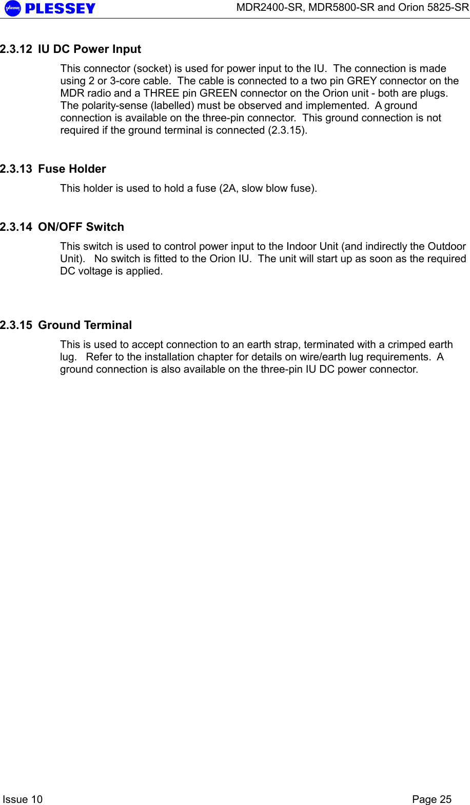      MDR2400-SR, MDR5800-SR and Orion 5825-SR    Issue 10    Page 25 2.3.12  IU DC Power Input   This connector (socket) is used for power input to the IU.  The connection is made using 2 or 3-core cable.  The cable is connected to a two pin GREY connector on the MDR radio and a THREE pin GREEN connector on the Orion unit - both are plugs.  The polarity-sense (labelled) must be observed and implemented.  A ground connection is available on the three-pin connector.  This ground connection is not required if the ground terminal is connected (2.3.15). 2.3.13  Fuse Holder  This holder is used to hold a fuse (2A, slow blow fuse).   2.3.14  ON/OFF Switch   This switch is used to control power input to the Indoor Unit (and indirectly the Outdoor Unit).   No switch is fitted to the Orion IU.  The unit will start up as soon as the required DC voltage is applied.  2.3.15  Ground Terminal  This is used to accept connection to an earth strap, terminated with a crimped earth lug.   Refer to the installation chapter for details on wire/earth lug requirements.  A ground connection is also available on the three-pin IU DC power connector. 