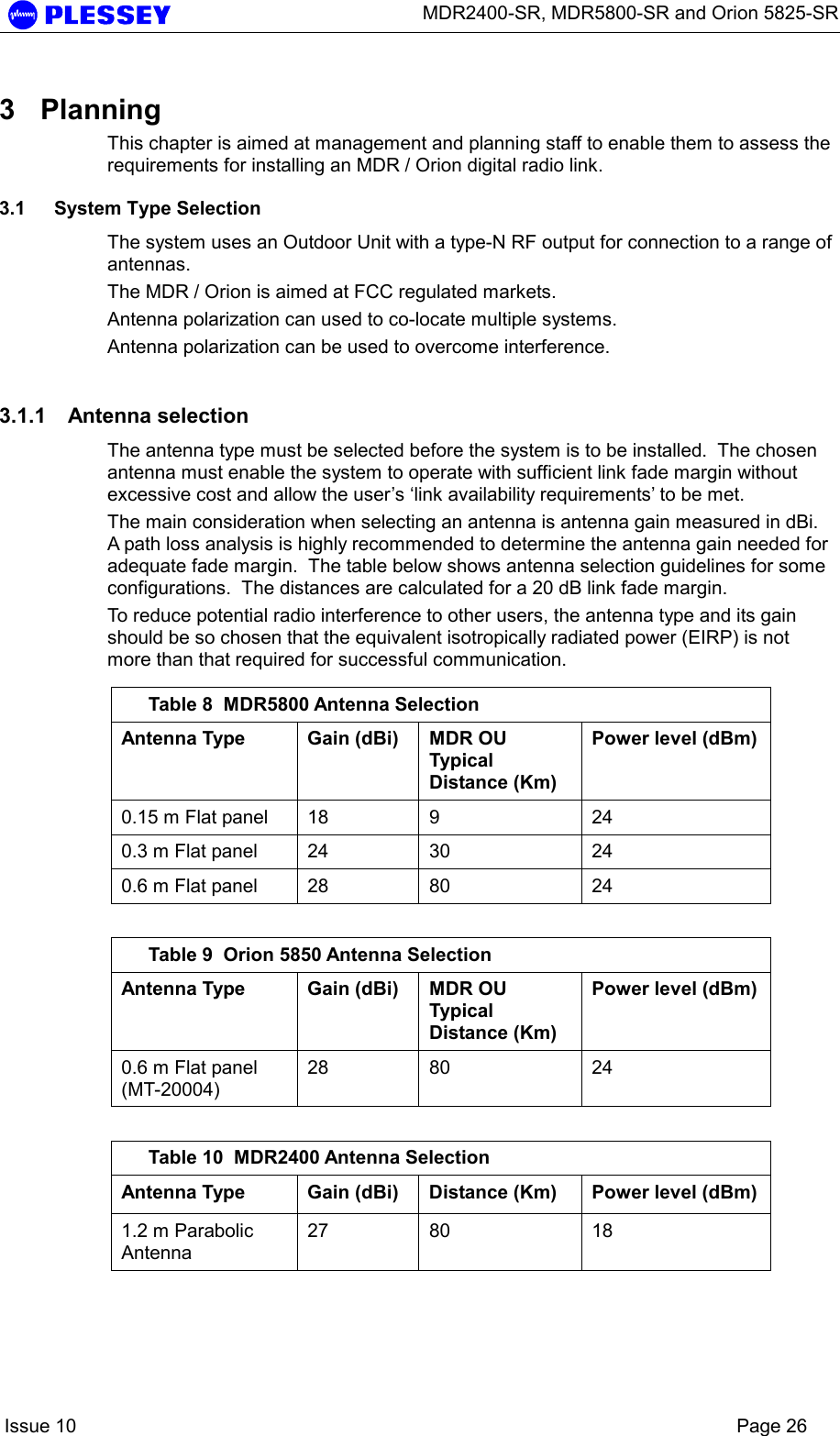      MDR2400-SR, MDR5800-SR and Orion 5825-SR    Issue 10    Page 26 3 Planning This chapter is aimed at management and planning staff to enable them to assess the requirements for installing an MDR / Orion digital radio link.  3.1  System Type Selection The system uses an Outdoor Unit with a type-N RF output for connection to a range of antennas. The MDR / Orion is aimed at FCC regulated markets. Antenna polarization can used to co-locate multiple systems. Antenna polarization can be used to overcome interference. 3.1.1 Antenna selection The antenna type must be selected before the system is to be installed.  The chosen antenna must enable the system to operate with sufficient link fade margin without excessive cost and allow the user’s ‘link availability requirements’ to be met.   The main consideration when selecting an antenna is antenna gain measured in dBi.  A path loss analysis is highly recommended to determine the antenna gain needed for adequate fade margin.  The table below shows antenna selection guidelines for some configurations.  The distances are calculated for a 20 dB link fade margin. To reduce potential radio interference to other users, the antenna type and its gain should be so chosen that the equivalent isotropically radiated power (EIRP) is not more than that required for successful communication.  Table 8  MDR5800 Antenna Selection Antenna Type  Gain (dBi)  MDR OU Typical Distance (Km) Power level (dBm) 0.15 m Flat panel  18  9  24 0.3 m Flat panel  24  30  24 0.6 m Flat panel  28  80  24  Table 9  Orion 5850 Antenna Selection Antenna Type  Gain (dBi)  MDR OU Typical Distance (Km) Power level (dBm) 0.6 m Flat panel (MT-20004) 28 80  24  Table 10  MDR2400 Antenna Selection Antenna Type  Gain (dBi)  Distance (Km)  Power level (dBm) 1.2 m Parabolic Antenna 27 80  18 