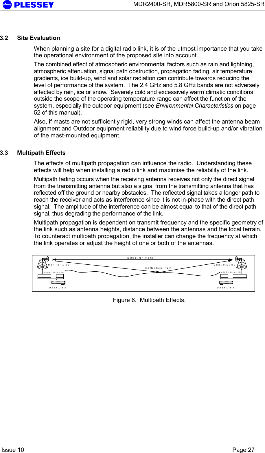      MDR2400-SR, MDR5800-SR and Orion 5825-SR    Issue 10    Page 27  3.2 Site Evaluation When planning a site for a digital radio link, it is of the utmost importance that you take the operational environment of the proposed site into account. The combined effect of atmospheric environmental factors such as rain and lightning, atmospheric attenuation, signal path obstruction, propagation fading, air temperature gradients, ice build-up, wind and solar radiation can contribute towards reducing the level of performance of the system.  The 2.4 GHz and 5.8 GHz bands are not adversely affected by rain, ice or snow.  Severely cold and excessively warm climatic conditions outside the scope of the operating temperature range can affect the function of the system, especially the outdoor equipment (see Environmental Characteristics on page 52 of this manual). Also, if masts are not sufficiently rigid, very strong winds can affect the antenna beam alignment and Outdoor equipment reliability due to wind force build-up and/or vibration of the mast-mounted equipment.  3.3 Multipath Effects The effects of multipath propagation can influence the radio.  Understanding these effects will help when installing a radio link and maximise the reliability of the link. Multipath fading occurs when the receiving antenna receives not only the direct signal from the transmitting antenna but also a signal from the transmitting antenna that has reflected off the ground or nearby obstacles.  The reflected signal takes a longer path to reach the receiver and acts as interference since it is not in-phase with the direct path signal.  The amplitude of the interference can be almost equal to that of the direct path signal, thus degrading the performance of the link. Multipath propagation is dependent on transmit frequency and the specific geometry of the link such as antenna heights, distance between the antennas and the local terrain.  To counteract multipath propagation, the installer can change the frequency at which the link operates or adjust the height of one or both of the antennas.  Figure 6.  Multipath Effects. User DataMDR / Orion OUM D R  / O rio n  IUU s e r D a taMDR / Orion OUMDR / Orion IUD ire c t R F  P a thR e fle c tio n  P a th