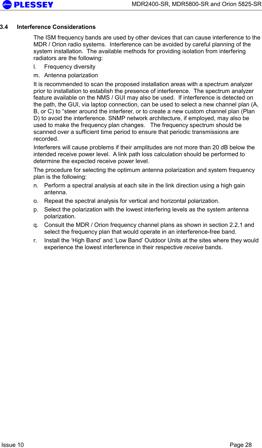      MDR2400-SR, MDR5800-SR and Orion 5825-SR    Issue 10    Page 28 3.4 Interference Considerations The ISM frequency bands are used by other devices that can cause interference to the MDR / Orion radio systems.  Interference can be avoided by careful planning of the system installation.  The available methods for providing isolation from interfering radiators are the following: l. Frequency diversity m. Antenna polarization It is recommended to scan the proposed installation areas with a spectrum analyzer prior to installation to establish the presence of interference.  The spectrum analyzer feature available on the NMS / GUI may also be used.  If interference is detected on the path, the GUI, via laptop connection, can be used to select a new channel plan (A, B, or C) to “steer around the interferer, or to create a new custom channel plan (Plan D) to avoid the interference. SNMP network architecture, if employed, may also be used to make the frequency plan changes.   The frequency spectrum should be scanned over a sufficient time period to ensure that periodic transmissions are recorded.   Interferers will cause problems if their amplitudes are not more than 20 dB below the intended receive power level.  A link path loss calculation should be performed to determine the expected receive power level. The procedure for selecting the optimum antenna polarization and system frequency plan is the following: n.  Perform a spectral analysis at each site in the link direction using a high gain antenna. o.  Repeat the spectral analysis for vertical and horizontal polarization. p.  Select the polarization with the lowest interfering levels as the system antenna polarization. q.  Consult the MDR / Orion frequency channel plans as shown in section 2.2.1 and select the frequency plan that would operate in an interference-free band. r.  Install the ‘High Band’ and ‘Low Band’ Outdoor Units at the sites where they would experience the lowest interference in their respective receive bands.  