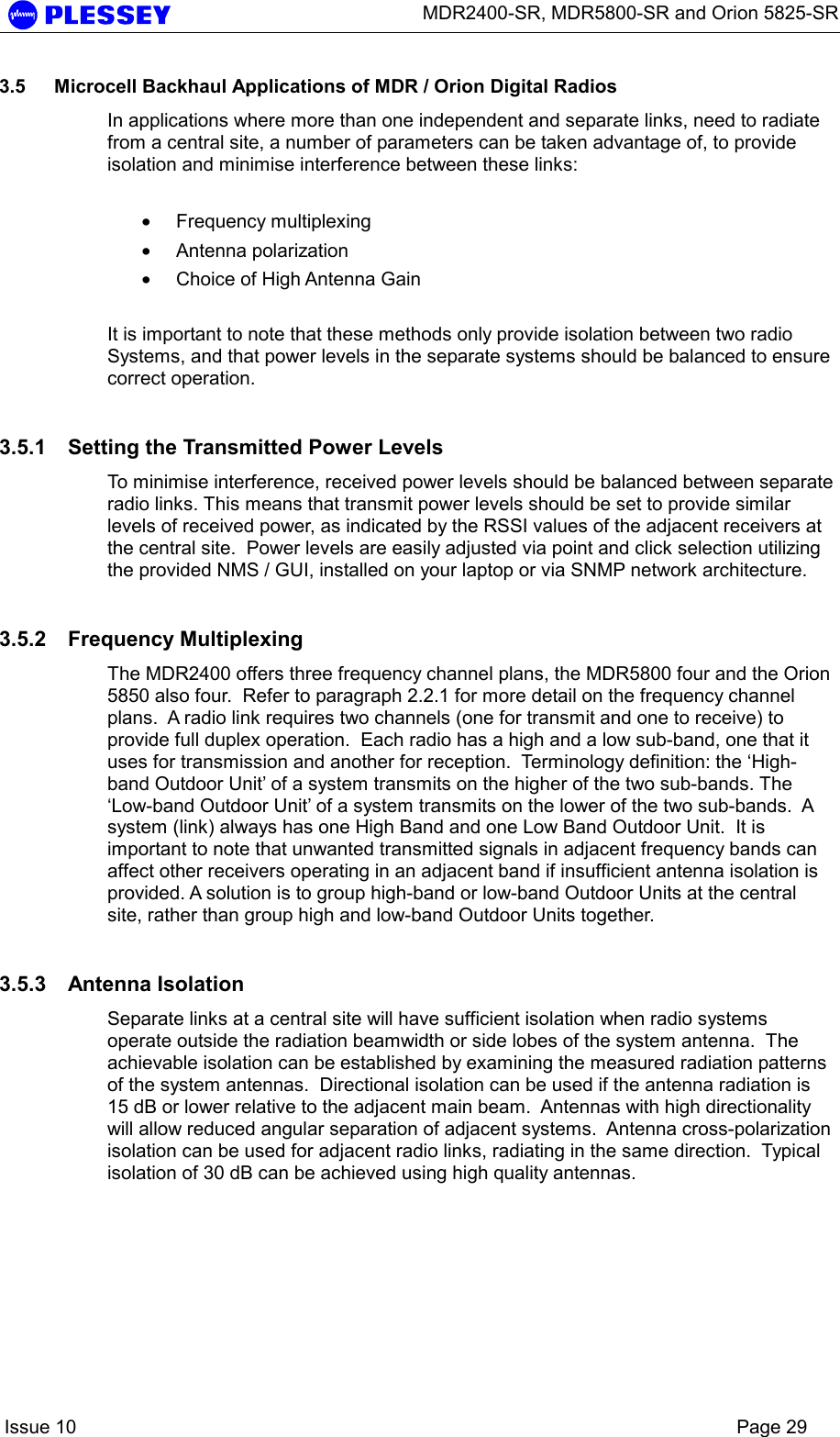      MDR2400-SR, MDR5800-SR and Orion 5825-SR    Issue 10    Page 29 3.5  Microcell Backhaul Applications of MDR / Orion Digital Radios In applications where more than one independent and separate links, need to radiate from a central site, a number of parameters can be taken advantage of, to provide isolation and minimise interference between these links:  • Frequency multiplexing • Antenna polarization • Choice of High Antenna Gain  It is important to note that these methods only provide isolation between two radio Systems, and that power levels in the separate systems should be balanced to ensure correct operation. 3.5.1  Setting the Transmitted Power Levels To minimise interference, received power levels should be balanced between separate radio links. This means that transmit power levels should be set to provide similar levels of received power, as indicated by the RSSI values of the adjacent receivers at the central site.  Power levels are easily adjusted via point and click selection utilizing the provided NMS / GUI, installed on your laptop or via SNMP network architecture. 3.5.2 Frequency Multiplexing The MDR2400 offers three frequency channel plans, the MDR5800 four and the Orion 5850 also four.  Refer to paragraph 2.2.1 for more detail on the frequency channel plans.  A radio link requires two channels (one for transmit and one to receive) to provide full duplex operation.  Each radio has a high and a low sub-band, one that it uses for transmission and another for reception.  Terminology definition: the ‘High-band Outdoor Unit’ of a system transmits on the higher of the two sub-bands. The ‘Low-band Outdoor Unit’ of a system transmits on the lower of the two sub-bands.  A system (link) always has one High Band and one Low Band Outdoor Unit.  It is important to note that unwanted transmitted signals in adjacent frequency bands can affect other receivers operating in an adjacent band if insufficient antenna isolation is provided. A solution is to group high-band or low-band Outdoor Units at the central site, rather than group high and low-band Outdoor Units together. 3.5.3 Antenna Isolation Separate links at a central site will have sufficient isolation when radio systems operate outside the radiation beamwidth or side lobes of the system antenna.  The achievable isolation can be established by examining the measured radiation patterns of the system antennas.  Directional isolation can be used if the antenna radiation is 15 dB or lower relative to the adjacent main beam.  Antennas with high directionality will allow reduced angular separation of adjacent systems.  Antenna cross-polarization isolation can be used for adjacent radio links, radiating in the same direction.  Typical isolation of 30 dB can be achieved using high quality antennas.  