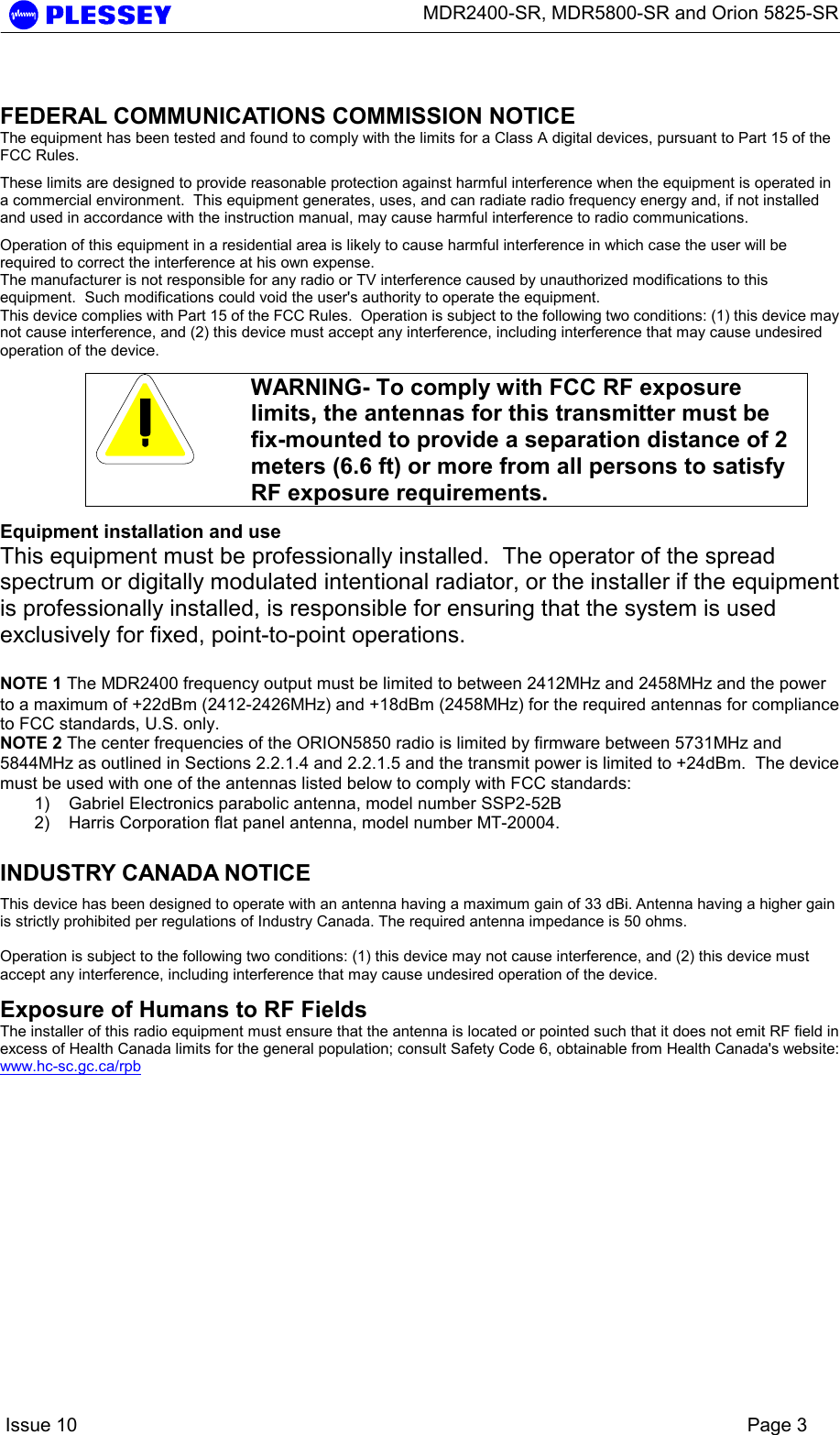      MDR2400-SR, MDR5800-SR and Orion 5825-SR    Issue 10    Page 3  FEDERAL COMMUNICATIONS COMMISSION NOTICE The equipment has been tested and found to comply with the limits for a Class A digital devices, pursuant to Part 15 of the FCC Rules. These limits are designed to provide reasonable protection against harmful interference when the equipment is operated in a commercial environment.  This equipment generates, uses, and can radiate radio frequency energy and, if not installed and used in accordance with the instruction manual, may cause harmful interference to radio communications. Operation of this equipment in a residential area is likely to cause harmful interference in which case the user will be required to correct the interference at his own expense. The manufacturer is not responsible for any radio or TV interference caused by unauthorized modifications to this equipment.  Such modifications could void the user&apos;s authority to operate the equipment. This device complies with Part 15 of the FCC Rules.  Operation is subject to the following two conditions: (1) this device may not cause interference, and (2) this device must accept any interference, including interference that may cause undesired operation of the device.   WARNING- To comply with FCC RF exposure limits, the antennas for this transmitter must be fix-mounted to provide a separation distance of 2 meters (6.6 ft) or more from all persons to satisfy RF exposure requirements.  Equipment installation and use This equipment must be professionally installed.  The operator of the spread spectrum or digitally modulated intentional radiator, or the installer if the equipment is professionally installed, is responsible for ensuring that the system is used exclusively for fixed, point-to-point operations.  NOTE 1 The MDR2400 frequency output must be limited to between 2412MHz and 2458MHz and the power to a maximum of +22dBm (2412-2426MHz) and +18dBm (2458MHz) for the required antennas for compliance to FCC standards, U.S. only. NOTE 2 The center frequencies of the ORION5850 radio is limited by firmware between 5731MHz and 5844MHz as outlined in Sections 2.2.1.4 and 2.2.1.5 and the transmit power is limited to +24dBm.  The device must be used with one of the antennas listed below to comply with FCC standards: 1)  Gabriel Electronics parabolic antenna, model number SSP2-52B 2)  Harris Corporation flat panel antenna, model number MT-20004.  INDUSTRY CANADA NOTICE This device has been designed to operate with an antenna having a maximum gain of 33 dBi. Antenna having a higher gain is strictly prohibited per regulations of Industry Canada. The required antenna impedance is 50 ohms.  Operation is subject to the following two conditions: (1) this device may not cause interference, and (2) this device must accept any interference, including interference that may cause undesired operation of the device.  Exposure of Humans to RF Fields The installer of this radio equipment must ensure that the antenna is located or pointed such that it does not emit RF field in excess of Health Canada limits for the general population; consult Safety Code 6, obtainable from Health Canada&apos;s website: www.hc-sc.gc.ca/rpb     