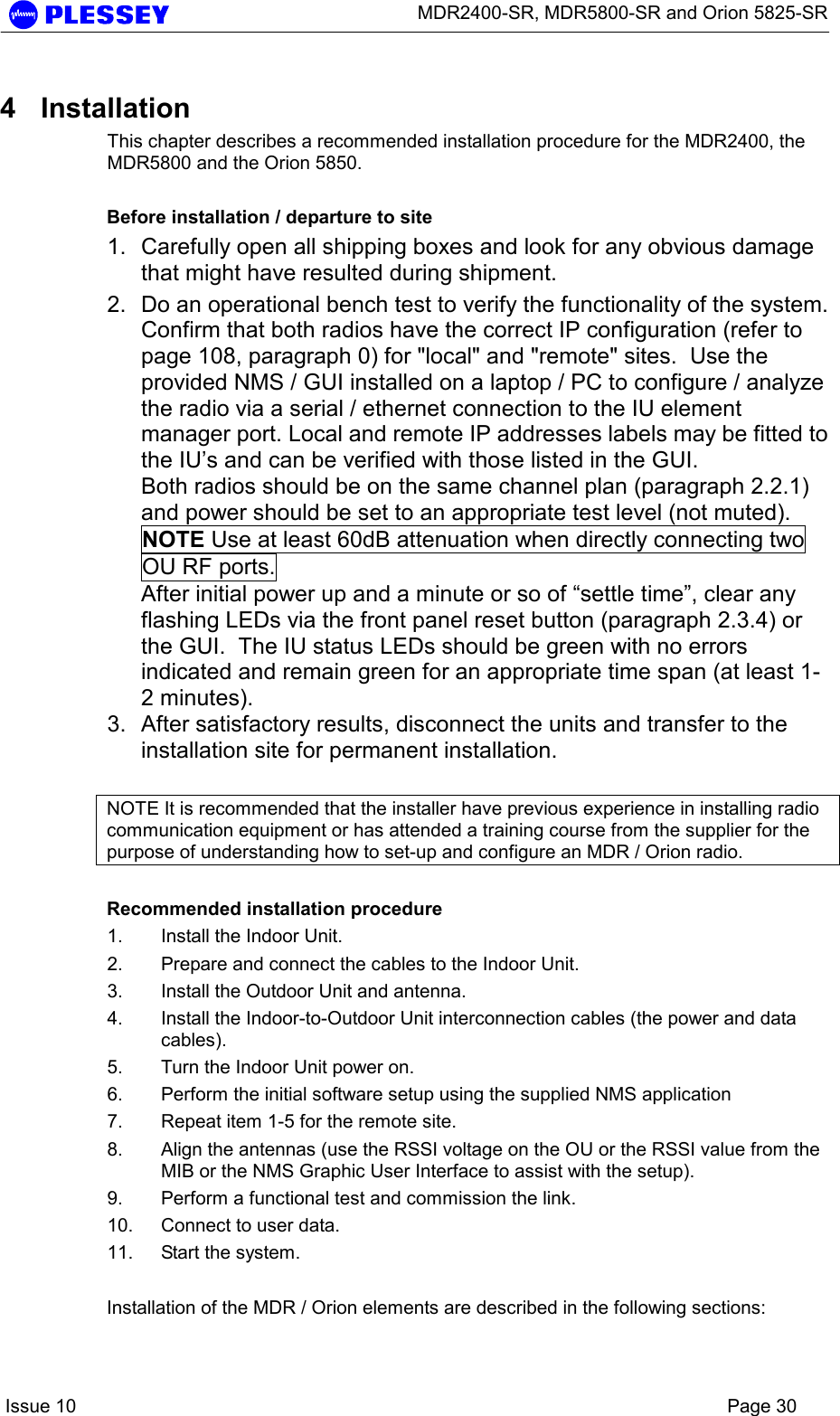      MDR2400-SR, MDR5800-SR and Orion 5825-SR    Issue 10    Page 30 4 Installation This chapter describes a recommended installation procedure for the MDR2400, the MDR5800 and the Orion 5850.    Before installation / departure to site 1.  Carefully open all shipping boxes and look for any obvious damage that might have resulted during shipment. 2.  Do an operational bench test to verify the functionality of the system.   Confirm that both radios have the correct IP configuration (refer to page 108, paragraph 0) for &quot;local&quot; and &quot;remote&quot; sites.  Use the provided NMS / GUI installed on a laptop / PC to configure / analyze the radio via a serial / ethernet connection to the IU element manager port. Local and remote IP addresses labels may be fitted to the IU’s and can be verified with those listed in the GUI.  Both radios should be on the same channel plan (paragraph 2.2.1) and power should be set to an appropriate test level (not muted).   NOTE Use at least 60dB attenuation when directly connecting two OU RF ports. After initial power up and a minute or so of “settle time”, clear any flashing LEDs via the front panel reset button (paragraph 2.3.4) or the GUI.  The IU status LEDs should be green with no errors indicated and remain green for an appropriate time span (at least 1-2 minutes). 3.  After satisfactory results, disconnect the units and transfer to the installation site for permanent installation.  NOTE It is recommended that the installer have previous experience in installing radio communication equipment or has attended a training course from the supplier for the purpose of understanding how to set-up and configure an MDR / Orion radio.  Recommended installation procedure 1.  Install the Indoor Unit. 2.  Prepare and connect the cables to the Indoor Unit. 3.  Install the Outdoor Unit and antenna. 4.  Install the Indoor-to-Outdoor Unit interconnection cables (the power and data cables). 5.  Turn the Indoor Unit power on. 6.  Perform the initial software setup using the supplied NMS application 7.  Repeat item 1-5 for the remote site. 8.  Align the antennas (use the RSSI voltage on the OU or the RSSI value from the MIB or the NMS Graphic User Interface to assist with the setup). 9.  Perform a functional test and commission the link. 10.  Connect to user data. 11.  Start the system.  Installation of the MDR / Orion elements are described in the following sections: 