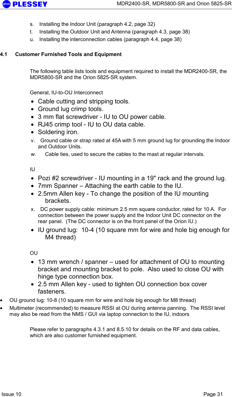      MDR2400-SR, MDR5800-SR and Orion 5825-SR    Issue 10    Page 31 s.  Installing the Indoor Unit (paragraph 4.2, page 32) t.  Installing the Outdoor Unit and Antenna (paragraph 4.3, page 38) u.  Installing the interconnection cables (paragraph 4.4, page 38)  4.1  Customer Furnished Tools and Equipment  The following table lists tools and equipment required to install the MDR2400-SR, the MDR5800-SR and the Orion 5825-SR system.  General, IU-to-OU Interconnect • Cable cutting and stripping tools. • Ground lug crimp tools. • 3 mm flat screwdriver - IU to OU power cable.  • RJ45 crimp tool - IU to OU data cable. • Soldering iron. v.  Ground cable or strap rated at 45A with 5 mm ground lug for grounding the Indoor and Outdoor Units. w.  Cable ties, used to secure the cables to the mast at regular intervals.  IU • Pozi #2 screwdriver - IU mounting in a 19&quot; rack and the ground lug. • 7mm Spanner – Attaching the earth cable to the IU. • 2.5mm Allen key - To change the position of the IU mounting brackets. x.  DC power supply cable: minimum 2.5 mm square conductor, rated for 10 A.  For connection between the power supply and the Indoor Unit DC connector on the rear panel.  (The DC connector is on the front panel of the Orion IU.) • IU ground lug:  10-4 (10 square mm for wire and hole big enough for M4 thread)  OU • 13 mm wrench / spanner – used for attachment of OU to mounting bracket and mounting bracket to pole.  Also used to close OU with hinge type connection box. • 2.5 mm Allen key - used to tighten OU connection box cover fasteners.  • OU ground lug: 10-8 (10 square mm for wire and hole big enough for M8 thread) • Multimeter (recommended) to measure RSSI at OU during antenna panning.  The RSSI level may also be read from the NMS / GUI via laptop connection to the IU, indoors  Please refer to paragraphs 4.3.1 and 8.5.10 for details on the RF and data cables, which are also customer furnished equipment. 