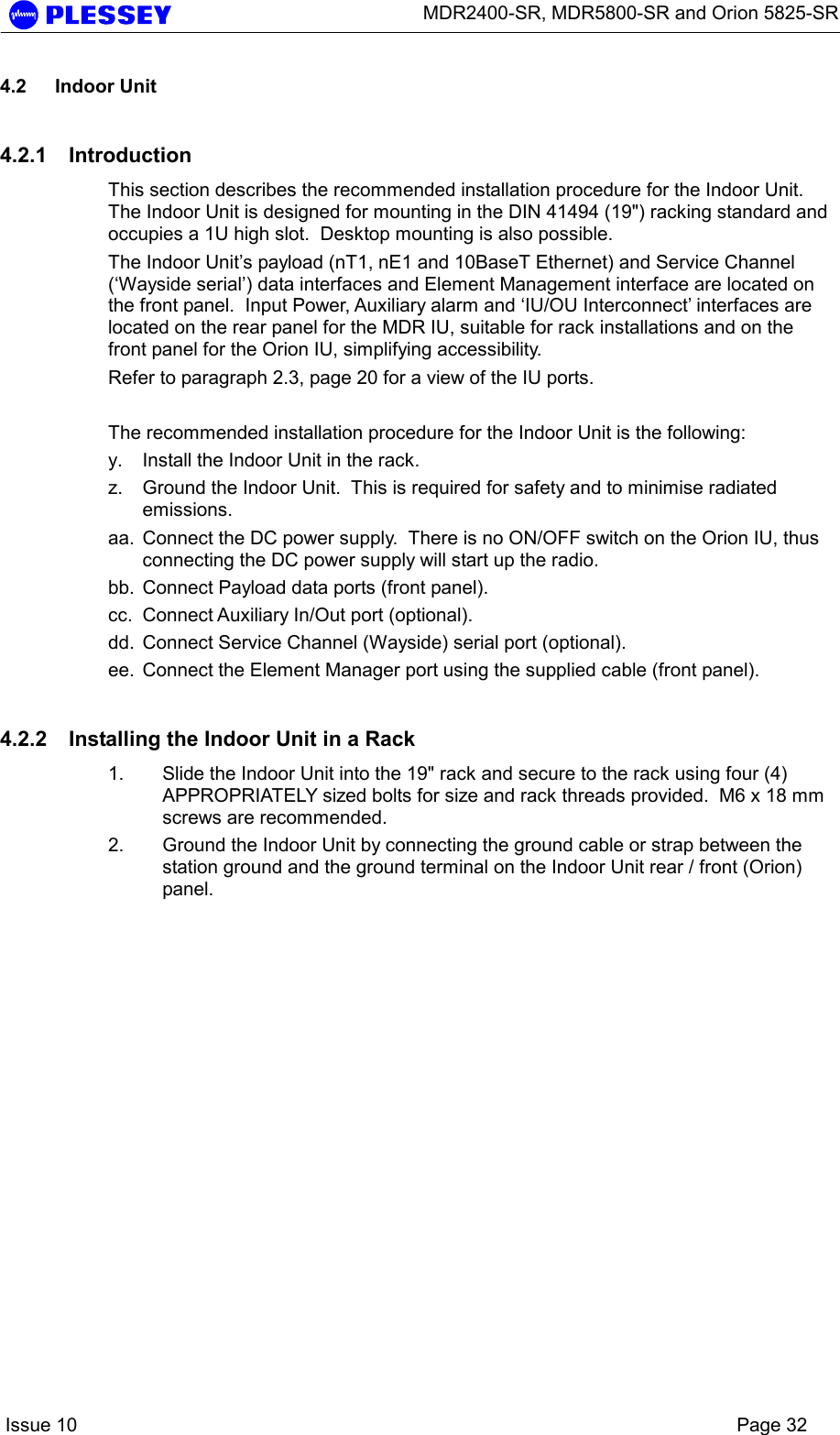      MDR2400-SR, MDR5800-SR and Orion 5825-SR    Issue 10    Page 32 4.2 Indoor Unit 4.2.1 Introduction This section describes the recommended installation procedure for the Indoor Unit.  The Indoor Unit is designed for mounting in the DIN 41494 (19&quot;) racking standard and occupies a 1U high slot.  Desktop mounting is also possible. The Indoor Unit’s payload (nT1, nE1 and 10BaseT Ethernet) and Service Channel (‘Wayside serial’) data interfaces and Element Management interface are located on the front panel.  Input Power, Auxiliary alarm and ‘IU/OU Interconnect’ interfaces are located on the rear panel for the MDR IU, suitable for rack installations and on the front panel for the Orion IU, simplifying accessibility.   Refer to paragraph 2.3, page 20 for a view of the IU ports.  The recommended installation procedure for the Indoor Unit is the following: y.  Install the Indoor Unit in the rack. z.  Ground the Indoor Unit.  This is required for safety and to minimise radiated emissions. aa.  Connect the DC power supply.  There is no ON/OFF switch on the Orion IU, thus connecting the DC power supply will start up the radio. bb.  Connect Payload data ports (front panel). cc.  Connect Auxiliary In/Out port (optional). dd.  Connect Service Channel (Wayside) serial port (optional). ee.  Connect the Element Manager port using the supplied cable (front panel). 4.2.2  Installing the Indoor Unit in a Rack 1.  Slide the Indoor Unit into the 19&quot; rack and secure to the rack using four (4) APPROPRIATELY sized bolts for size and rack threads provided.  M6 x 18 mm screws are recommended. 2.  Ground the Indoor Unit by connecting the ground cable or strap between the station ground and the ground terminal on the Indoor Unit rear / front (Orion) panel.  