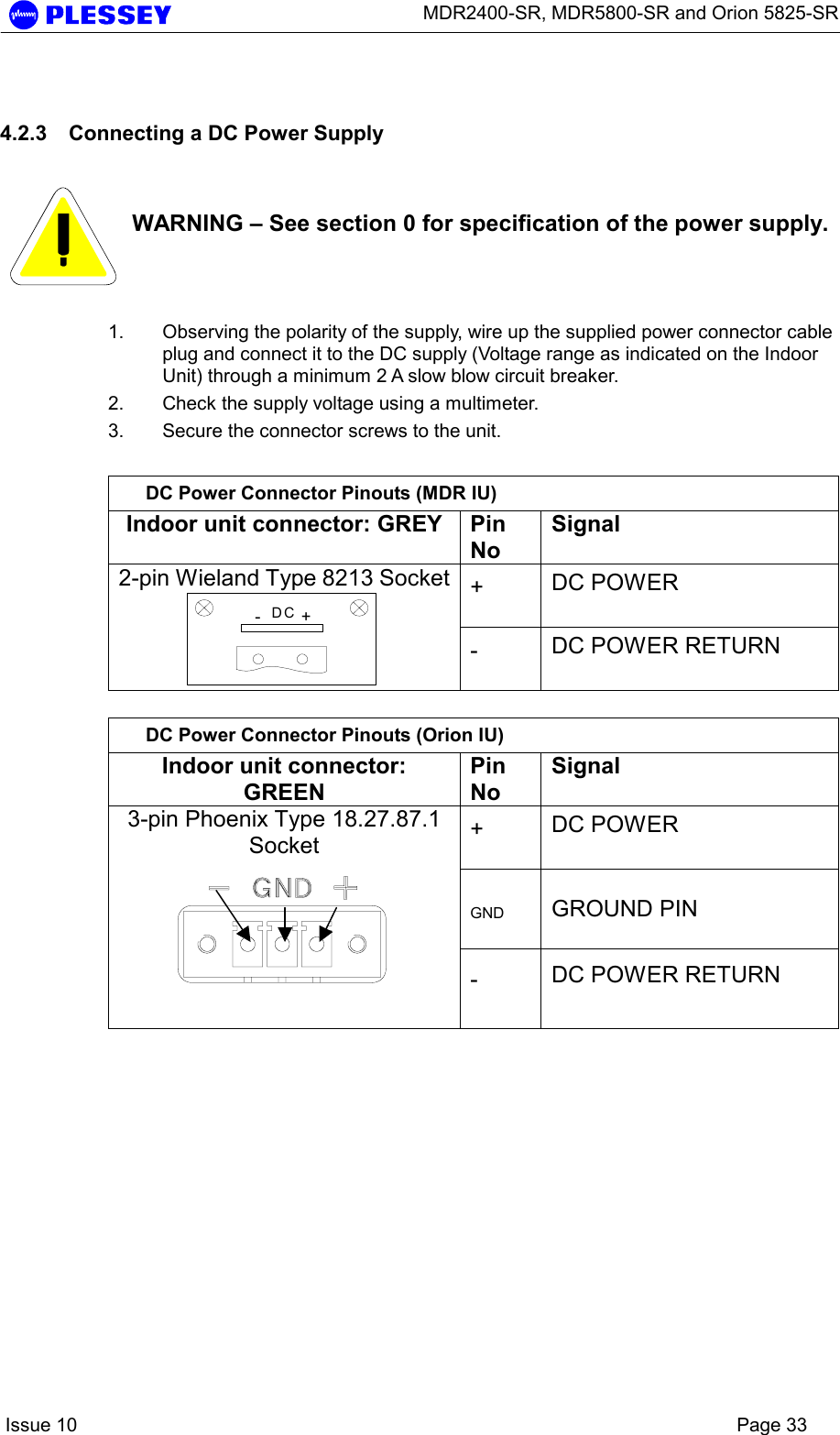      MDR2400-SR, MDR5800-SR and Orion 5825-SR    Issue 10    Page 33 4.2.3  Connecting a DC Power Supply    WARNING – See section 0 for specification of the power supply. 1.  Observing the polarity of the supply, wire up the supplied power connector cable plug and connect it to the DC supply (Voltage range as indicated on the Indoor Unit) through a minimum 2 A slow blow circuit breaker. 2.  Check the supply voltage using a multimeter. 3.  Secure the connector screws to the unit.  DC Power Connector Pinouts (MDR IU) Indoor unit connector: GREY  Pin No Signal +  DC POWER  2-pin Wieland Type 8213 Socket-+DC -  DC POWER RETURN   DC Power Connector Pinouts (Orion IU) Indoor unit connector: GREEN Pin No Signal +  DC POWER  GND  GROUND PIN 3-pin Phoenix Type 18.27.87.1 Socket  -  DC POWER RETURN   