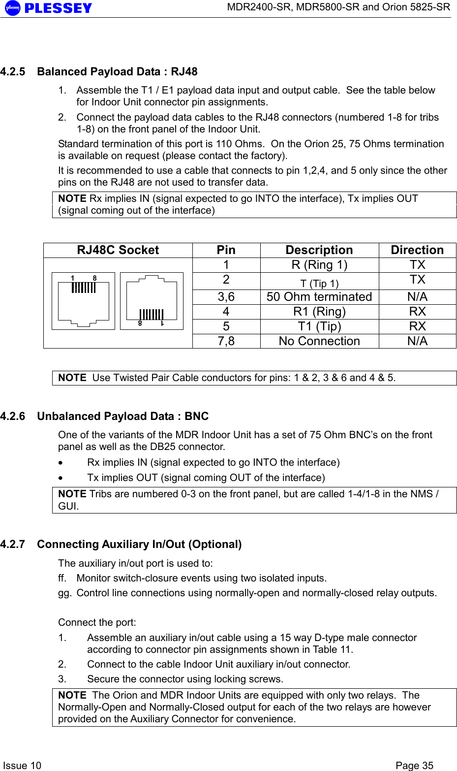      MDR2400-SR, MDR5800-SR and Orion 5825-SR    Issue 10    Page 35 4.2.5  Balanced Payload Data : RJ48 1.  Assemble the T1 / E1 payload data input and output cable.  See the table below for Indoor Unit connector pin assignments. 2.  Connect the payload data cables to the RJ48 connectors (numbered 1-8 for tribs 1-8) on the front panel of the Indoor Unit. Standard termination of this port is 110 Ohms.  On the Orion 25, 75 Ohms termination is available on request (please contact the factory). It is recommended to use a cable that connects to pin 1,2,4, and 5 only since the other pins on the RJ48 are not used to transfer data. NOTE Rx implies IN (signal expected to go INTO the interface), Tx implies OUT (signal coming out of the interface)  RJ48C Socket  Pin  Description  Direction 1  R (Ring 1)  TX 2  T (Tip 1)  TX 3,6  50 Ohm terminated  N/A 4 R1 (Ring) RX 5 T1 (Tip) RX  1         81         87,8  No Connection   N/A  NOTE  Use Twisted Pair Cable conductors for pins: 1 &amp; 2, 3 &amp; 6 and 4 &amp; 5. 4.2.6  Unbalanced Payload Data : BNC One of the variants of the MDR Indoor Unit has a set of 75 Ohm BNC’s on the front panel as well as the DB25 connector.   • Rx implies IN (signal expected to go INTO the interface) • Tx implies OUT (signal coming OUT of the interface) NOTE Tribs are numbered 0-3 on the front panel, but are called 1-4/1-8 in the NMS / GUI.  4.2.7  Connecting Auxiliary In/Out (Optional) The auxiliary in/out port is used to: ff.  Monitor switch-closure events using two isolated inputs. gg.  Control line connections using normally-open and normally-closed relay outputs.  Connect the port: 1.  Assemble an auxiliary in/out cable using a 15 way D-type male connector according to connector pin assignments shown in Table 11. 2.  Connect to the cable Indoor Unit auxiliary in/out connector. 3.  Secure the connector using locking screws. NOTE  The Orion and MDR Indoor Units are equipped with only two relays.  The Normally-Open and Normally-Closed output for each of the two relays are however provided on the Auxiliary Connector for convenience. 