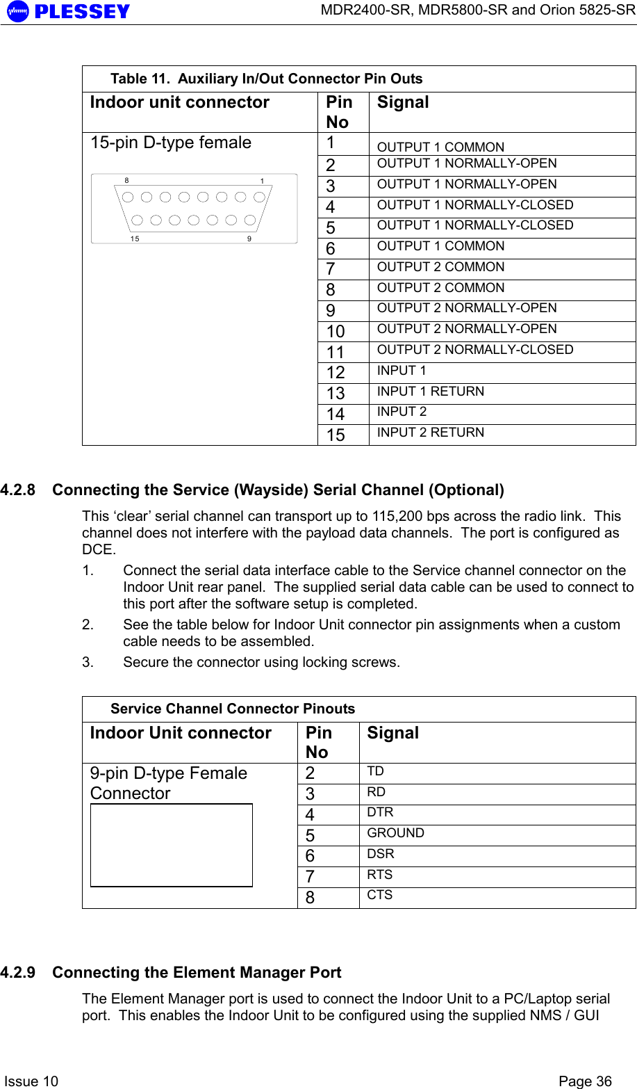      MDR2400-SR, MDR5800-SR and Orion 5825-SR    Issue 10    Page 36  Table 11.  Auxiliary In/Out Connector Pin Outs Indoor unit connector  Pin No Signal 1  OUTPUT 1 COMMON 2  OUTPUT 1 NORMALLY-OPEN 3  OUTPUT 1 NORMALLY-OPEN 4  OUTPUT 1 NORMALLY-CLOSED 5  OUTPUT 1 NORMALLY-CLOSED 6  OUTPUT 1 COMMON 7  OUTPUT 2 COMMON 8  OUTPUT 2 COMMON 9  OUTPUT 2 NORMALLY-OPEN 10  OUTPUT 2 NORMALLY-OPEN 11  OUTPUT 2 NORMALLY-CLOSED 12  INPUT 1 13  INPUT 1 RETURN 14  INPUT 2 15-pin D-type female  18915  15  INPUT 2 RETURN 4.2.8  Connecting the Service (Wayside) Serial Channel (Optional) This ‘clear’ serial channel can transport up to 115,200 bps across the radio link.  This channel does not interfere with the payload data channels.  The port is configured as DCE. 1.  Connect the serial data interface cable to the Service channel connector on the Indoor Unit rear panel.  The supplied serial data cable can be used to connect to this port after the software setup is completed. 2.  See the table below for Indoor Unit connector pin assignments when a custom cable needs to be assembled. 3.  Secure the connector using locking screws.  Service Channel Connector Pinouts Indoor Unit connector  Pin No Signal 2  TD 3  RD 4  DTR 5  GROUND 6  DSR 7  RTS 9-pin D-type Female Connector  8  CTS  4.2.9  Connecting the Element Manager Port The Element Manager port is used to connect the Indoor Unit to a PC/Laptop serial port.  This enables the Indoor Unit to be configured using the supplied NMS / GUI 