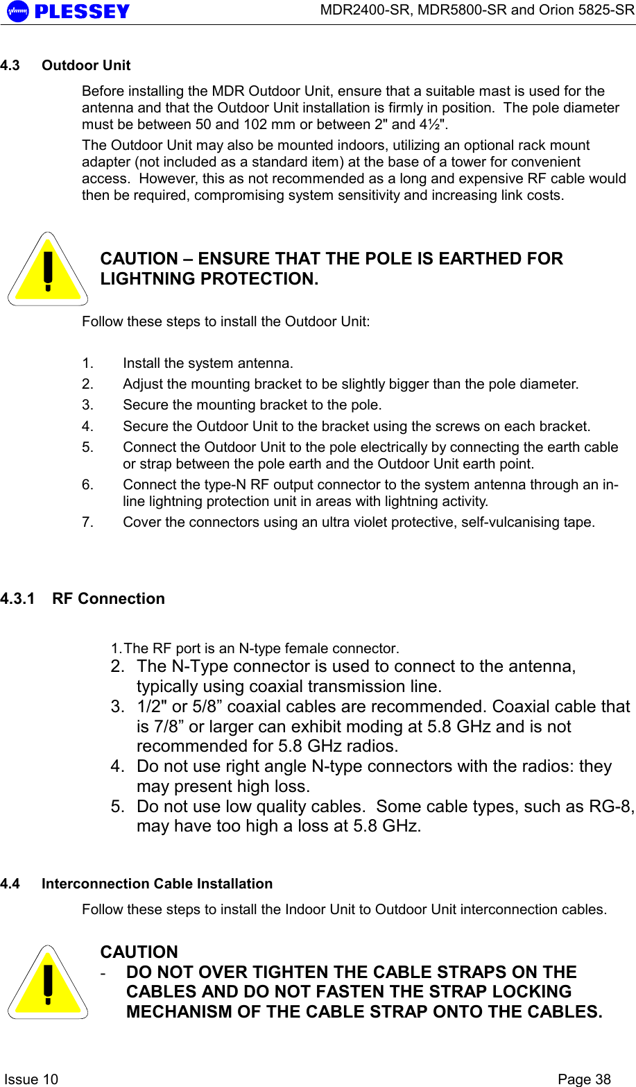      MDR2400-SR, MDR5800-SR and Orion 5825-SR    Issue 10    Page 38 4.3 Outdoor Unit Before installing the MDR Outdoor Unit, ensure that a suitable mast is used for the antenna and that the Outdoor Unit installation is firmly in position.  The pole diameter must be between 50 and 102 mm or between 2&quot; and 4½&quot;. The Outdoor Unit may also be mounted indoors, utilizing an optional rack mount adapter (not included as a standard item) at the base of a tower for convenient access.  However, this as not recommended as a long and expensive RF cable would then be required, compromising system sensitivity and increasing link costs.     CAUTION – ENSURE THAT THE POLE IS EARTHED FOR LIGHTNING PROTECTION. Follow these steps to install the Outdoor Unit:  1.  Install the system antenna. 2.  Adjust the mounting bracket to be slightly bigger than the pole diameter. 3.  Secure the mounting bracket to the pole. 4.  Secure the Outdoor Unit to the bracket using the screws on each bracket. 5.  Connect the Outdoor Unit to the pole electrically by connecting the earth cable or strap between the pole earth and the Outdoor Unit earth point. 6.  Connect the type-N RF output connector to the system antenna through an in-line lightning protection unit in areas with lightning activity. 7.  Cover the connectors using an ultra violet protective, self-vulcanising tape.  4.3.1 RF Connection  1. The RF port is an N-type female connector.  2.  The N-Type connector is used to connect to the antenna, typically using coaxial transmission line.  3.  1/2&quot; or 5/8” coaxial cables are recommended. Coaxial cable that is 7/8” or larger can exhibit moding at 5.8 GHz and is not recommended for 5.8 GHz radios.  4.  Do not use right angle N-type connectors with the radios: they may present high loss.  5.  Do not use low quality cables.  Some cable types, such as RG-8, may have too high a loss at 5.8 GHz.   4.4  Interconnection Cable Installation Follow these steps to install the Indoor Unit to Outdoor Unit interconnection cables.   CAUTION -  DO NOT OVER TIGHTEN THE CABLE STRAPS ON THE CABLES AND DO NOT FASTEN THE STRAP LOCKING MECHANISM OF THE CABLE STRAP ONTO THE CABLES. 