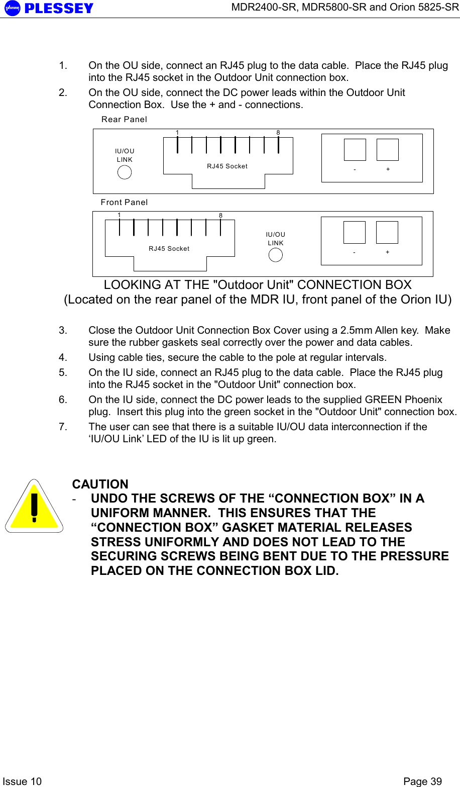      MDR2400-SR, MDR5800-SR and Orion 5825-SR    Issue 10    Page 39  1.  On the OU side, connect an RJ45 plug to the data cable.  Place the RJ45 plug into the RJ45 socket in the Outdoor Unit connection box. 2.  On the OU side, connect the DC power leads within the Outdoor Unit Connection Box.  Use the + and - connections. 18-+RJ45 SocketIU/OULINK18-+RJ45 SocketIU/OULINKRear PanelFront Panel LOOKING AT THE &quot;Outdoor Unit&quot; CONNECTION BOX (Located on the rear panel of the MDR IU, front panel of the Orion IU)  3.  Close the Outdoor Unit Connection Box Cover using a 2.5mm Allen key.  Make sure the rubber gaskets seal correctly over the power and data cables. 4.  Using cable ties, secure the cable to the pole at regular intervals.  5.  On the IU side, connect an RJ45 plug to the data cable.  Place the RJ45 plug into the RJ45 socket in the &quot;Outdoor Unit&quot; connection box.   6.  On the IU side, connect the DC power leads to the supplied GREEN Phoenix plug.  Insert this plug into the green socket in the &quot;Outdoor Unit&quot; connection box. 7.  The user can see that there is a suitable IU/OU data interconnection if the ‘IU/OU Link’ LED of the IU is lit up green.    CAUTION -  UNDO THE SCREWS OF THE “CONNECTION BOX” IN A UNIFORM MANNER.  THIS ENSURES THAT THE “CONNECTION BOX” GASKET MATERIAL RELEASES STRESS UNIFORMLY AND DOES NOT LEAD TO THE SECURING SCREWS BEING BENT DUE TO THE PRESSURE PLACED ON THE CONNECTION BOX LID.   