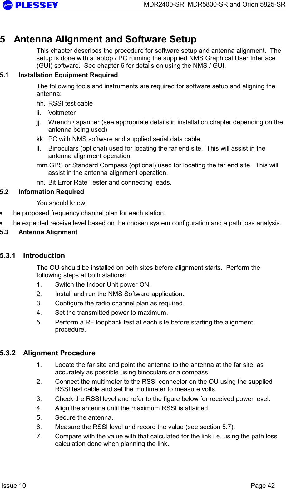      MDR2400-SR, MDR5800-SR and Orion 5825-SR    Issue 10    Page 42 5  Antenna Alignment and Software Setup This chapter describes the procedure for software setup and antenna alignment.  The setup is done with a laptop / PC running the supplied NMS Graphical User Interface (GUI) software.  See chapter 6 for details on using the NMS / GUI. 5.1  Installation Equipment Required The following tools and instruments are required for software setup and aligning the antenna: hh.  RSSI test cable ii. Voltmeter jj.  Wrench / spanner (see appropriate details in installation chapter depending on the antenna being used) kk.  PC with NMS software and supplied serial data cable. ll.  Binoculars (optional) used for locating the far end site.  This will assist in the antenna alignment operation. mm.GPS or Standard Compass (optional) used for locating the far end site.  This will assist in the antenna alignment operation. nn.  Bit Error Rate Tester and connecting leads. 5.2 Information Required You should know: • the proposed frequency channel plan for each station.   • the expected receive level based on the chosen system configuration and a path loss analysis. 5.3 Antenna Alignment 5.3.1 Introduction The OU should be installed on both sites before alignment starts.  Perform the following steps at both stations: 1.  Switch the Indoor Unit power ON.  2.  Install and run the NMS Software application. 3.  Configure the radio channel plan as required. 4.  Set the transmitted power to maximum. 5.  Perform a RF loopback test at each site before starting the alignment procedure. 5.3.2 Alignment Procedure 1.  Locate the far site and point the antenna to the antenna at the far site, as accurately as possible using binoculars or a compass. 2.  Connect the multimeter to the RSSI connector on the OU using the supplied RSSI test cable and set the multimeter to measure volts. 3.  Check the RSSI level and refer to the figure below for received power level. 4.  Align the antenna until the maximum RSSI is attained. 5.  Secure the antenna. 6.  Measure the RSSI level and record the value (see section 5.7). 7.  Compare with the value with that calculated for the link i.e. using the path loss calculation done when planning the link. 