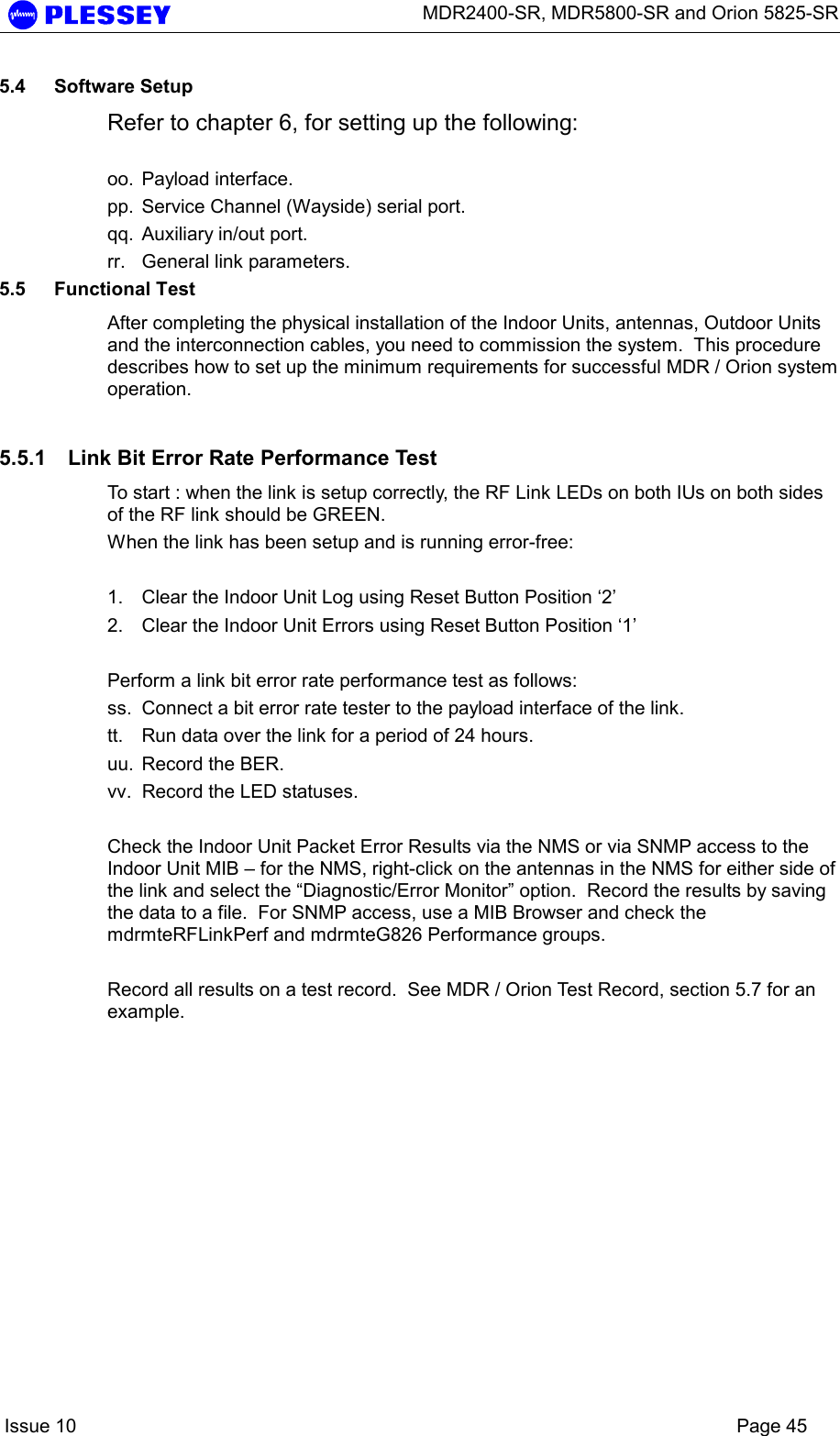      MDR2400-SR, MDR5800-SR and Orion 5825-SR    Issue 10    Page 45 5.4 Software Setup Refer to chapter 6, for setting up the following:  oo. Payload interface. pp.  Service Channel (Wayside) serial port. qq.  Auxiliary in/out port. rr.  General link parameters.  5.5 Functional Test After completing the physical installation of the Indoor Units, antennas, Outdoor Units and the interconnection cables, you need to commission the system.  This procedure describes how to set up the minimum requirements for successful MDR / Orion system operation. 5.5.1  Link Bit Error Rate Performance Test To start : when the link is setup correctly, the RF Link LEDs on both IUs on both sides of the RF link should be GREEN.   When the link has been setup and is running error-free:  1.  Clear the Indoor Unit Log using Reset Button Position ‘2’ 2.  Clear the Indoor Unit Errors using Reset Button Position ‘1’  Perform a link bit error rate performance test as follows: ss.  Connect a bit error rate tester to the payload interface of the link. tt.  Run data over the link for a period of 24 hours. uu.  Record the BER. vv.  Record the LED statuses.  Check the Indoor Unit Packet Error Results via the NMS or via SNMP access to the Indoor Unit MIB – for the NMS, right-click on the antennas in the NMS for either side of the link and select the “Diagnostic/Error Monitor” option.  Record the results by saving the data to a file.  For SNMP access, use a MIB Browser and check the mdrmteRFLinkPerf and mdrmteG826 Performance groups.   Record all results on a test record.  See MDR / Orion Test Record, section 5.7 for an example. 