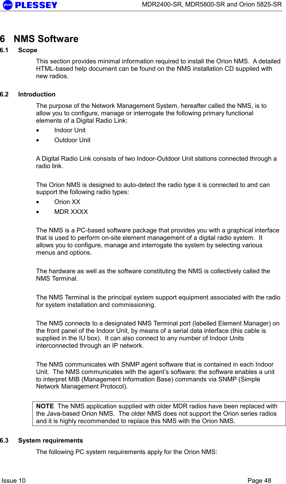      MDR2400-SR, MDR5800-SR and Orion 5825-SR    Issue 10    Page 48 6 NMS Software 6.1 Scope This section provides minimal information required to install the Orion NMS.  A detailed HTML-based help document can be found on the NMS installation CD supplied with new radios.  6.2 Introduction The purpose of the Network Management System, hereafter called the NMS, is to allow you to configure, manage or interrogate the following primary functional elements of a Digital Radio Link: • Indoor Unit  • Outdoor Unit    A Digital Radio Link consists of two Indoor-Outdoor Unit stations connected through a radio link.   The Orion NMS is designed to auto-detect the radio type it is connected to and can support the following radio types: • Orion XX • MDR XXXX    The NMS is a PC-based software package that provides you with a graphical interface that is used to perform on-site element management of a digital radio system.  It allows you to configure, manage and interrogate the system by selecting various menus and options.   The hardware as well as the software constituting the NMS is collectively called the NMS Terminal.  The NMS Terminal is the principal system support equipment associated with the radio for system installation and commissioning.   The NMS connects to a designated NMS Terminal port (labelled Element Manager) on the front panel of the Indoor Unit, by means of a serial data interface (this cable is supplied in the IU box).  It can also connect to any number of Indoor Units interconnected through an IP network.   The NMS communicates with SNMP agent software that is contained in each Indoor Unit.  The NMS communicates with the agent’s software: the software enables a unit to interpret MIB (Management Information Base) commands via SNMP (Simple Network Management Protocol).  NOTE  The NMS application supplied with older MDR radios have been replaced with the Java-based Orion NMS.  The older NMS does not support the Orion series radios and it is highly recommended to replace this NMS with the Orion NMS.  6.3 System requirements The following PC system requirements apply for the Orion NMS: 