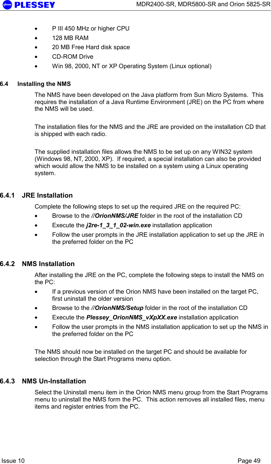      MDR2400-SR, MDR5800-SR and Orion 5825-SR    Issue 10    Page 49 • P III 450 MHz or higher CPU • 128 MB RAM • 20 MB Free Hard disk space • CD-ROM Drive • Win 98, 2000, NT or XP Operating System (Linux optional)  6.4  Installing the NMS The NMS have been developed on the Java platform from Sun Micro Systems.  This requires the installation of a Java Runtime Environment (JRE) on the PC from where the NMS will be used.     The installation files for the NMS and the JRE are provided on the installation CD that is shipped with each radio.   The supplied installation files allows the NMS to be set up on any WIN32 system (Windows 98, NT, 2000, XP).  If required, a special installation can also be provided which would allow the NMS to be installed on a system using a Linux operating system. 6.4.1 JRE Installation Complete the following steps to set up the required JRE on the required PC: • Browse to the //OrionNMS/JRE folder in the root of the installation CD  • Execute the j2re-1_3_1_02-win.exe installation application  • Follow the user prompts in the JRE installation application to set up the JRE in the preferred folder on the PC  6.4.2 NMS Installation After installing the JRE on the PC, complete the following steps to install the NMS on the PC: • If a previous version of the Orion NMS have been installed on the target PC, first uninstall the older version  • Browse to the //OrionNMS/Setup folder in the root of the installation CD  • Execute the Plessey_OrionNMS_vXpXX.exe installation application  • Follow the user prompts in the NMS installation application to set up the NMS in the preferred folder on the PC    The NMS should now be installed on the target PC and should be available for selection through the Start Programs menu option. 6.4.3 NMS Un-Installation Select the Uninstall menu item in the Orion NMS menu group from the Start Programs menu to uninstall the NMS form the PC.  This action removes all installed files, menu items and register entries from the PC.  