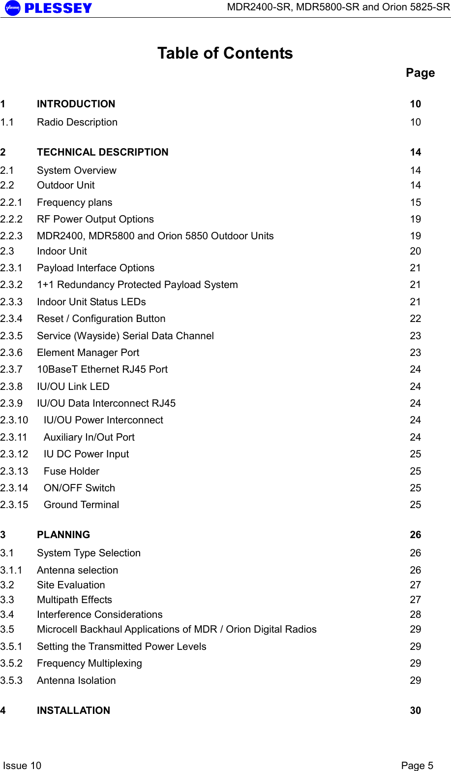      MDR2400-SR, MDR5800-SR and Orion 5825-SR    Issue 10    Page 5 Table of Contents Page 1 INTRODUCTION 10 1.1 Radio Description  10 2 TECHNICAL DESCRIPTION  14 2.1 System Overview  14 2.2 Outdoor Unit  14 2.2.1 Frequency plans  15 2.2.2 RF Power Output Options  19 2.2.3 MDR2400, MDR5800 and Orion 5850 Outdoor Units  19 2.3 Indoor Unit  20 2.3.1 Payload Interface Options  21 2.3.2 1+1 Redundancy Protected Payload System  21 2.3.3 Indoor Unit Status LEDs  21 2.3.4 Reset / Configuration Button  22 2.3.5 Service (Wayside) Serial Data Channel  23 2.3.6 Element Manager Port  23 2.3.7 10BaseT Ethernet RJ45 Port  24 2.3.8 IU/OU Link LED  24 2.3.9 IU/OU Data Interconnect RJ45  24 2.3.10 IU/OU Power Interconnect  24 2.3.11 Auxiliary In/Out Port  24 2.3.12 IU DC Power Input  25 2.3.13 Fuse Holder  25 2.3.14 ON/OFF Switch  25 2.3.15 Ground Terminal  25 3 PLANNING 26 3.1 System Type Selection  26 3.1.1 Antenna selection  26 3.2 Site Evaluation  27 3.3 Multipath Effects  27 3.4 Interference Considerations  28 3.5 Microcell Backhaul Applications of MDR / Orion Digital Radios  29 3.5.1 Setting the Transmitted Power Levels  29 3.5.2 Frequency Multiplexing  29 3.5.3 Antenna Isolation  29 4 INSTALLATION 30 