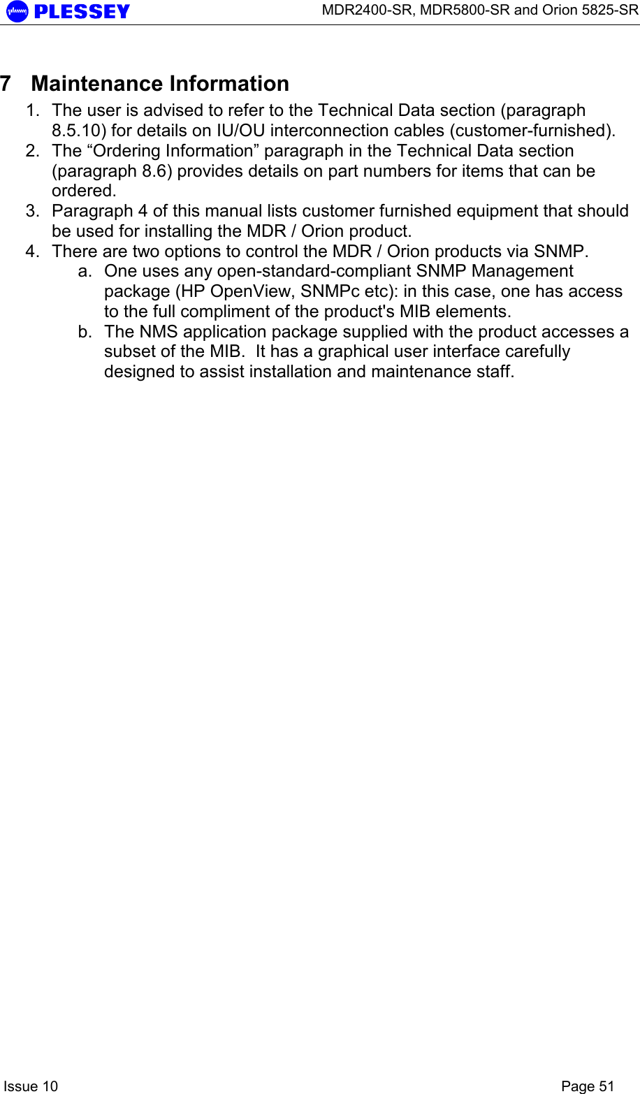      MDR2400-SR, MDR5800-SR and Orion 5825-SR    Issue 10    Page 51 7 Maintenance Information 1.  The user is advised to refer to the Technical Data section (paragraph 8.5.10) for details on IU/OU interconnection cables (customer-furnished).   2.  The “Ordering Information” paragraph in the Technical Data section (paragraph 8.6) provides details on part numbers for items that can be ordered.   3.  Paragraph 4 of this manual lists customer furnished equipment that should be used for installing the MDR / Orion product. 4.  There are two options to control the MDR / Orion products via SNMP.   a.  One uses any open-standard-compliant SNMP Management package (HP OpenView, SNMPc etc): in this case, one has access to the full compliment of the product&apos;s MIB elements.   b.  The NMS application package supplied with the product accesses a subset of the MIB.  It has a graphical user interface carefully designed to assist installation and maintenance staff. 