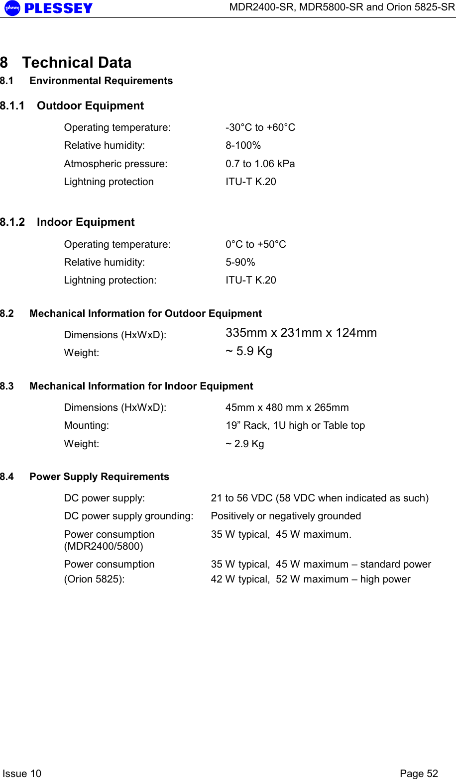      MDR2400-SR, MDR5800-SR and Orion 5825-SR    Issue 10    Page 52 8 Technical Data 8.1 Environmental Requirements 8.1.1 Outdoor Equipment Operating temperature:  -30°C to +60°C Relative humidity:  8-100% Atmospheric pressure:  0.7 to 1.06 kPa Lightning protection  ITU-T K.20 8.1.2 Indoor Equipment Operating temperature:  0°C to +50°C Relative humidity:  5-90% Lightning protection:  ITU-T K.20  8.2  Mechanical Information for Outdoor Equipment Dimensions (HxWxD):  335mm x 231mm x 124mm Weight:  ~ 5.9 Kg  8.3  Mechanical Information for Indoor Equipment Dimensions (HxWxD):  45mm x 480 mm x 265mm Mounting:  19” Rack, 1U high or Table top Weight:  ~ 2.9 Kg  8.4  Power Supply Requirements DC power supply:  21 to 56 VDC (58 VDC when indicated as such) DC power supply grounding:  Positively or negatively grounded Power consumption (MDR2400/5800) 35 W typical,  45 W maximum. Power consumption  (Orion 5825): 35 W typical,  45 W maximum – standard power 42 W typical,  52 W maximum – high power  