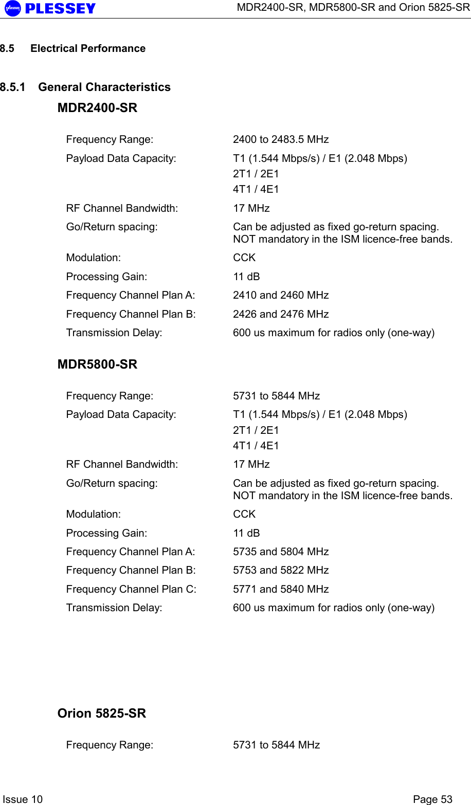      MDR2400-SR, MDR5800-SR and Orion 5825-SR    Issue 10    Page 53 8.5 Electrical Performance 8.5.1 General Characteristics MDR2400-SR  Frequency Range:  2400 to 2483.5 MHz Payload Data Capacity:  T1 (1.544 Mbps/s) / E1 (2.048 Mbps) 2T1 / 2E1  4T1 / 4E1  RF Channel Bandwidth:  17 MHz Go/Return spacing:  Can be adjusted as fixed go-return spacing. NOT mandatory in the ISM licence-free bands.   Modulation: CCK Processing Gain:  11 dB Frequency Channel Plan A:  2410 and 2460 MHz Frequency Channel Plan B:  2426 and 2476 MHz Transmission Delay:  600 us maximum for radios only (one-way)  MDR5800-SR  Frequency Range:  5731 to 5844 MHz Payload Data Capacity:  T1 (1.544 Mbps/s) / E1 (2.048 Mbps) 2T1 / 2E1  4T1 / 4E1   RF Channel Bandwidth:  17 MHz Go/Return spacing:  Can be adjusted as fixed go-return spacing. NOT mandatory in the ISM licence-free bands.   Modulation: CCK Processing Gain:  11 dB Frequency Channel Plan A:  5735 and 5804 MHz Frequency Channel Plan B:  5753 and 5822 MHz Frequency Channel Plan C:  5771 and 5840 MHz Transmission Delay:  600 us maximum for radios only (one-way)       Orion 5825-SR  Frequency Range:  5731 to 5844 MHz 