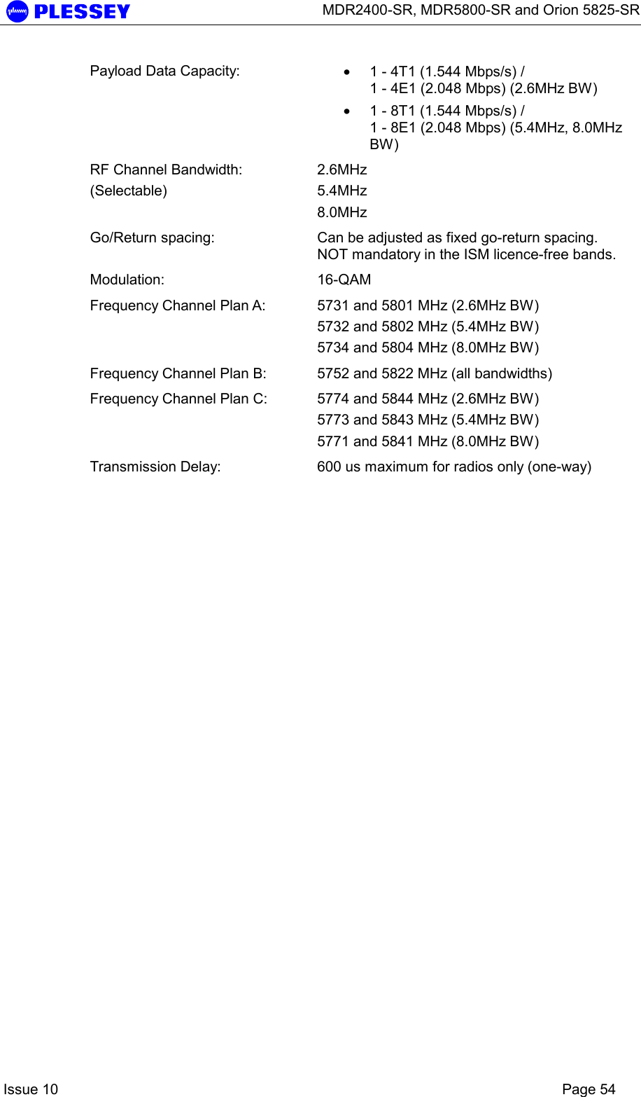      MDR2400-SR, MDR5800-SR and Orion 5825-SR    Issue 10    Page 54 Payload Data Capacity:  • 1 - 4T1 (1.544 Mbps/s) /  1 - 4E1 (2.048 Mbps) (2.6MHz BW) • 1 - 8T1 (1.544 Mbps/s) /  1 - 8E1 (2.048 Mbps) (5.4MHz, 8.0MHz BW) RF Channel Bandwidth: (Selectable) 2.6MHz 5.4MHz 8.0MHz Go/Return spacing:  Can be adjusted as fixed go-return spacing. NOT mandatory in the ISM licence-free bands.   Modulation: 16-QAM  Frequency Channel Plan A:  5731 and 5801 MHz (2.6MHz BW) 5732 and 5802 MHz (5.4MHz BW) 5734 and 5804 MHz (8.0MHz BW) Frequency Channel Plan B:  5752 and 5822 MHz (all bandwidths) Frequency Channel Plan C:  5774 and 5844 MHz (2.6MHz BW) 5773 and 5843 MHz (5.4MHz BW) 5771 and 5841 MHz (8.0MHz BW) Transmission Delay:  600 us maximum for radios only (one-way)   