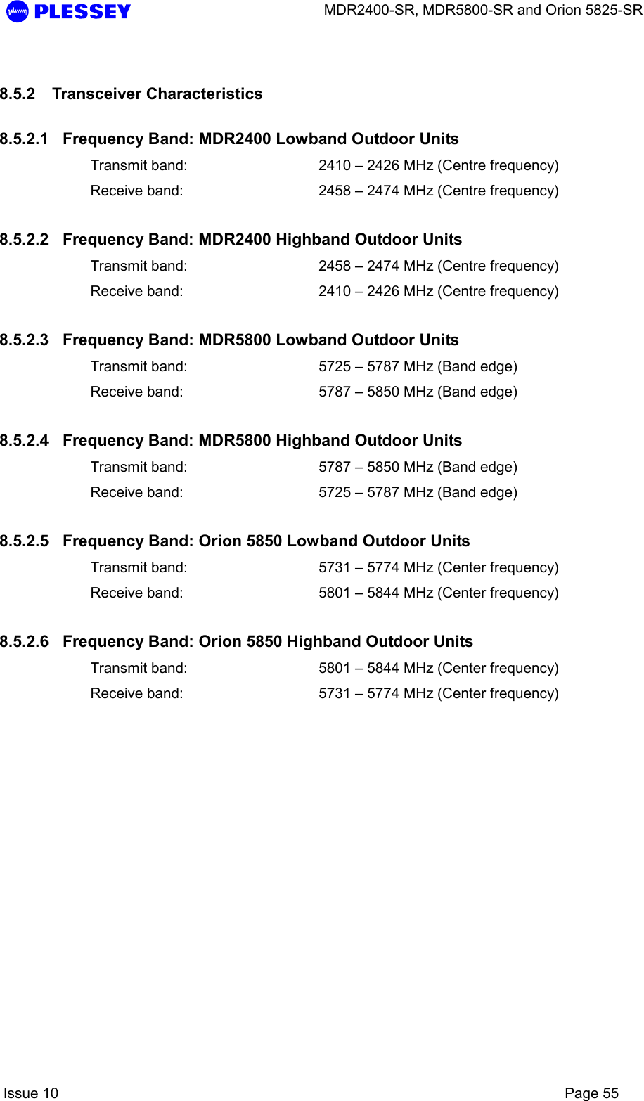      MDR2400-SR, MDR5800-SR and Orion 5825-SR    Issue 10    Page 55 8.5.2 Transceiver Characteristics 8.5.2.1  Frequency Band: MDR2400 Lowband Outdoor Units Transmit band:  2410 – 2426 MHz (Centre frequency) Receive band:  2458 – 2474 MHz (Centre frequency) 8.5.2.2  Frequency Band: MDR2400 Highband Outdoor Units Transmit band:  2458 – 2474 MHz (Centre frequency) Receive band:  2410 – 2426 MHz (Centre frequency) 8.5.2.3  Frequency Band: MDR5800 Lowband Outdoor Units Transmit band:  5725 – 5787 MHz (Band edge) Receive band:  5787 – 5850 MHz (Band edge) 8.5.2.4  Frequency Band: MDR5800 Highband Outdoor Units Transmit band:  5787 – 5850 MHz (Band edge) Receive band:  5725 – 5787 MHz (Band edge) 8.5.2.5  Frequency Band: Orion 5850 Lowband Outdoor Units Transmit band:  5731 – 5774 MHz (Center frequency) Receive band:  5801 – 5844 MHz (Center frequency) 8.5.2.6  Frequency Band: Orion 5850 Highband Outdoor Units Transmit band:  5801 – 5844 MHz (Center frequency) Receive band:  5731 – 5774 MHz (Center frequency) 