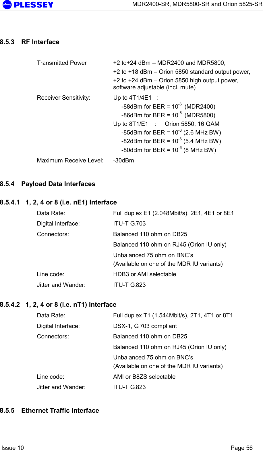      MDR2400-SR, MDR5800-SR and Orion 5825-SR    Issue 10    Page 56 8.5.3  RF Interface   Transmitted Power   +2 to+24 dBm – MDR2400 and MDR5800,  +2 to +18 dBm – Orion 5850 standard output power, +2 to +24 dBm – Orion 5850 high output power, software adjustable (incl. mute) Receiver Sensitivity:  Up to 4T1/4E1  :       -88dBm for BER = 10-6  (MDR2400)      -86dBm for BER = 10-6  (MDR5800) Up to 8T1/E1    :     Orion 5850, 16 QAM      -85dBm for BER = 10-6 (2.6 MHz BW)      -82dBm for BER = 10-6 (5.4 MHz BW)      -80dBm for BER = 10-6 (8 MHz BW) Maximum Receive Level:  -30dBm 8.5.4  Payload Data Interfaces 8.5.4.1  1, 2, 4 or 8 (i.e. nE1) Interface Data Rate:  Full duplex E1 (2.048Mbit/s), 2E1, 4E1 or 8E1 Digital Interface:  ITU-T G.703 Connectors:  Balanced 110 ohm on DB25   Balanced 110 ohm on RJ45 (Orion IU only)   Unbalanced 75 ohm on BNC’s  (Available on one of the MDR IU variants) Line code:  HDB3 or AMI selectable Jitter and Wander:  ITU-T G.823 8.5.4.2  1, 2, 4 or 8 (i.e. nT1) Interface Data Rate:  Full duplex T1 (1.544Mbit/s), 2T1, 4T1 or 8T1 Digital Interface:  DSX-1, G.703 compliant Connectors:  Balanced 110 ohm on DB25   Balanced 110 ohm on RJ45 (Orion IU only)   Unbalanced 75 ohm on BNC’s  (Available on one of the MDR IU variants) Line code:  AMI or B8ZS selectable Jitter and Wander:  ITU-T G.823 8.5.5  Ethernet Traffic Interface 