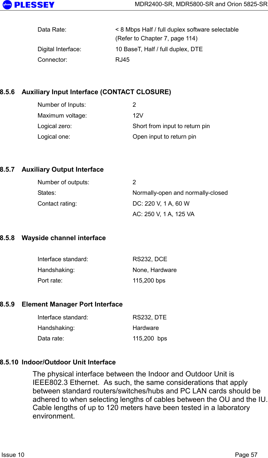      MDR2400-SR, MDR5800-SR and Orion 5825-SR    Issue 10    Page 57 Data Rate:  &lt; 8 Mbps Half / full duplex software selectable (Refer to Chapter 7, page 114) Digital Interface:  10 BaseT, Half / full duplex, DTE Connector: RJ45  8.5.6  Auxiliary Input Interface (CONTACT CLOSURE) Number of Inputs:  2 Maximum voltage:  12V Logical zero:  Short from input to return pin Logical one:  Open input to return pin  8.5.7  Auxiliary Output Interface Number of outputs:  2 States:  Normally-open and normally-closed Contact rating:  DC: 220 V, 1 A, 60 W   AC: 250 V, 1 A, 125 VA 8.5.8  Wayside channel interface  Interface standard:  RS232, DCE Handshaking: None, Hardware Port rate:  115,200 bps 8.5.9  Element Manager Port Interface Interface standard:  RS232, DTE Handshaking: Hardware  Data rate:  115,200  bps 8.5.10  Indoor/Outdoor Unit Interface The physical interface between the Indoor and Outdoor Unit is IEEE802.3 Ethernet.  As such, the same considerations that apply between standard routers/switches/hubs and PC LAN cards should be adhered to when selecting lengths of cables between the OU and the IU.  Cable lengths of up to 120 meters have been tested in a laboratory environment.  