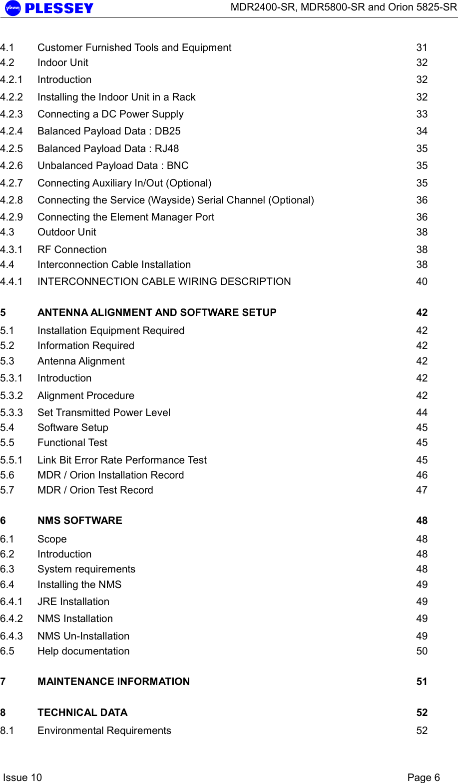      MDR2400-SR, MDR5800-SR and Orion 5825-SR    Issue 10    Page 6 4.1 Customer Furnished Tools and Equipment  31 4.2 Indoor Unit  32 4.2.1 Introduction 32 4.2.2 Installing the Indoor Unit in a Rack  32 4.2.3 Connecting a DC Power Supply  33 4.2.4 Balanced Payload Data : DB25  34 4.2.5 Balanced Payload Data : RJ48  35 4.2.6 Unbalanced Payload Data : BNC  35 4.2.7 Connecting Auxiliary In/Out (Optional)  35 4.2.8 Connecting the Service (Wayside) Serial Channel (Optional)  36 4.2.9 Connecting the Element Manager Port  36 4.3 Outdoor Unit  38 4.3.1 RF Connection  38 4.4 Interconnection Cable Installation  38 4.4.1 INTERCONNECTION CABLE WIRING DESCRIPTION  40 5 ANTENNA ALIGNMENT AND SOFTWARE SETUP  42 5.1 Installation Equipment Required  42 5.2 Information Required  42 5.3 Antenna Alignment  42 5.3.1 Introduction 42 5.3.2 Alignment Procedure  42 5.3.3 Set Transmitted Power Level  44 5.4 Software Setup  45 5.5 Functional Test  45 5.5.1 Link Bit Error Rate Performance Test  45 5.6 MDR / Orion Installation Record  46 5.7 MDR / Orion Test Record  47 6 NMS SOFTWARE  48 6.1 Scope  48 6.2 Introduction 48 6.3 System requirements  48 6.4 Installing the NMS  49 6.4.1 JRE Installation  49 6.4.2 NMS Installation  49 6.4.3 NMS Un-Installation  49 6.5 Help documentation  50 7 MAINTENANCE INFORMATION  51 8 TECHNICAL DATA  52 8.1 Environmental Requirements  52 