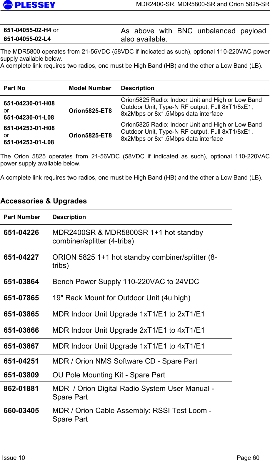      MDR2400-SR, MDR5800-SR and Orion 5825-SR    Issue 10    Page 60 651-04055-02-H4 or 651-04055-02-L4  As above with BNC unbalanced payload also available.  The MDR5800 operates from 21-56VDC (58VDC if indicated as such), optional 110-220VAC power supply available below. A complete link requires two radios, one must be High Band (HB) and the other a Low Band (LB).  Part No  Model Number  Description 651-04230-01-H08 or 651-04230-01-L08 Orion5825-ET8 Orion5825 Radio: Indoor Unit and High or Low Band Outdoor Unit, Type-N RF output, Full 8xT1/8xE1, 8x2Mbps or 8x1.5Mbps data interface  651-04253-01-H08 or 651-04253-01-L08 Orion5825-ET8 Orion5825 Radio: Indoor Unit and High or Low Band Outdoor Unit, Type-N RF output, Full 8xT1/8xE1, 8x2Mbps or 8x1.5Mbps data interface   The Orion 5825 operates from 21-56VDC (58VDC if indicated as such), optional 110-220VAC power supply available below.  A complete link requires two radios, one must be High Band (HB) and the other a Low Band (LB).  Accessories &amp; Upgrades Part Number  Description 651-04226  MDR2400SR &amp; MDR5800SR 1+1 hot standby combiner/splitter (4-tribs) 651-04227  ORION 5825 1+1 hot standby combiner/splitter (8-tribs) 651-03864  Bench Power Supply 110-220VAC to 24VDC 651-07865  19&quot; Rack Mount for Outdoor Unit (4u high) 651-03865  MDR Indoor Unit Upgrade 1xT1/E1 to 2xT1/E1 651-03866  MDR Indoor Unit Upgrade 2xT1/E1 to 4xT1/E1 651-03867  MDR Indoor Unit Upgrade 1xT1/E1 to 4xT1/E1 651-04251  MDR / Orion NMS Software CD - Spare Part 651-03809  OU Pole Mounting Kit - Spare Part 862-01881  MDR  / Orion Digital Radio System User Manual - Spare Part 660-03405  MDR / Orion Cable Assembly: RSSI Test Loom - Spare Part  