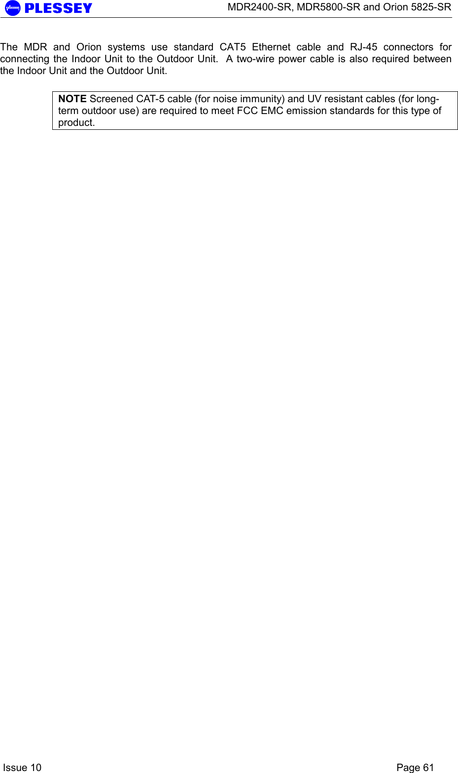      MDR2400-SR, MDR5800-SR and Orion 5825-SR    Issue 10    Page 61 The MDR and Orion systems use standard CAT5 Ethernet cable and RJ-45 connectors for connecting the Indoor Unit to the Outdoor Unit.  A two-wire power cable is also required between the Indoor Unit and the Outdoor Unit.    NOTE Screened CAT-5 cable (for noise immunity) and UV resistant cables (for long-term outdoor use) are required to meet FCC EMC emission standards for this type of product.  