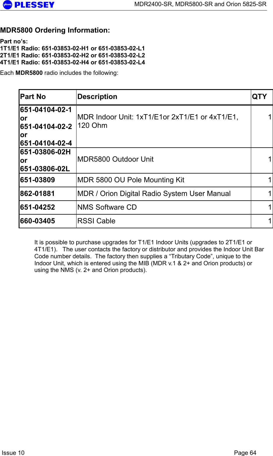      MDR2400-SR, MDR5800-SR and Orion 5825-SR    Issue 10    Page 64 MDR5800 Ordering Information: Part no’s: 1T1/E1 Radio: 651-03853-02-H1 or 651-03853-02-L1 2T1/E1 Radio: 651-03853-02-H2 or 651-03853-02-L2 4T1/E1 Radio: 651-03853-02-H4 or 651-03853-02-L4 Each MDR5800 radio includes the following:  Part No  Description  QTY 651-04104-02-1 or 651-04104-02-2 or 651-04104-02-4 MDR Indoor Unit: 1xT1/E1or 2xT1/E1 or 4xT1/E1, 120 Ohm 1651-03806-02H or 651-03806-02L MDR5800 Outdoor Unit  1651-03809  MDR 5800 OU Pole Mounting Kit  1862-01881  MDR / Orion Digital Radio System User Manual  1651-04252  NMS Software CD  1660-03405  RSSI Cable  1 It is possible to purchase upgrades for T1/E1 Indoor Units (upgrades to 2T1/E1 or 4T1/E1).   The user contacts the factory or distributor and provides the Indoor Unit Bar Code number details.  The factory then supplies a “Tributary Code”, unique to the Indoor Unit, which is entered using the MIB (MDR v.1 &amp; 2+ and Orion products) or using the NMS (v. 2+ and Orion products). 