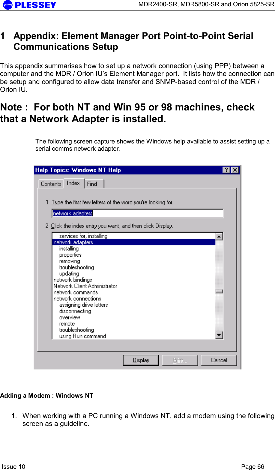      MDR2400-SR, MDR5800-SR and Orion 5825-SR    Issue 10    Page 66 1  Appendix: Element Manager Port Point-to-Point Serial Communications Setup  This appendix summarises how to set up a network connection (using PPP) between a computer and the MDR / Orion IU’s Element Manager port.  It lists how the connection can be setup and configured to allow data transfer and SNMP-based control of the MDR / Orion IU.    Note :  For both NT and Win 95 or 98 machines, check that a Network Adapter is installed.    The following screen capture shows the Windows help available to assist setting up a serial comms network adapter.      Adding a Modem : Windows NT  1.  When working with a PC running a Windows NT, add a modem using the following screen as a guideline.  