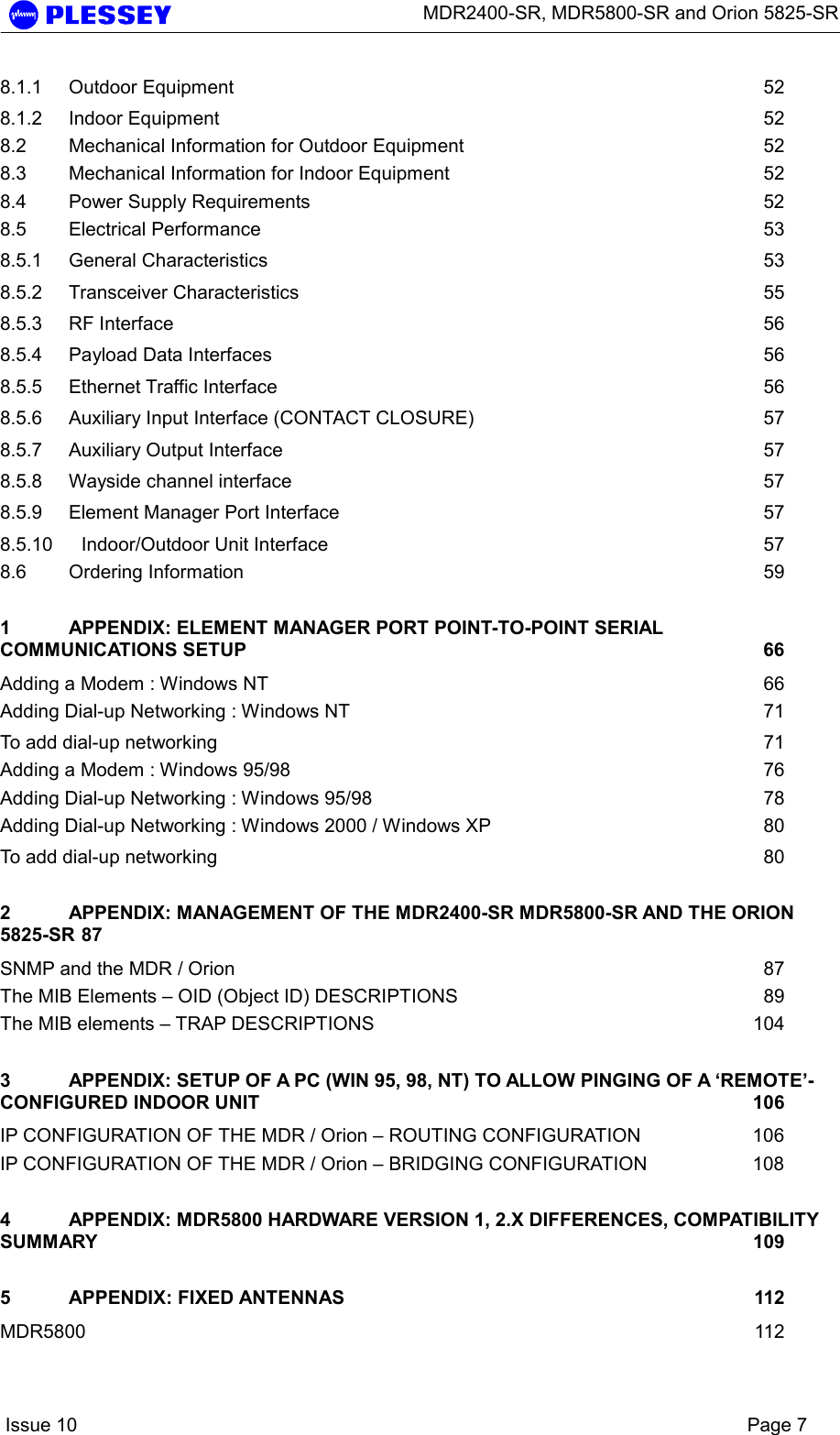      MDR2400-SR, MDR5800-SR and Orion 5825-SR    Issue 10    Page 7 8.1.1 Outdoor Equipment  52 8.1.2 Indoor Equipment  52 8.2 Mechanical Information for Outdoor Equipment  52 8.3 Mechanical Information for Indoor Equipment  52 8.4 Power Supply Requirements  52 8.5 Electrical Performance  53 8.5.1 General Characteristics  53 8.5.2 Transceiver Characteristics  55 8.5.3 RF Interface  56 8.5.4 Payload Data Interfaces  56 8.5.5 Ethernet Traffic Interface  56 8.5.6 Auxiliary Input Interface (CONTACT CLOSURE)  57 8.5.7 Auxiliary Output Interface  57 8.5.8 Wayside channel interface  57 8.5.9 Element Manager Port Interface  57 8.5.10 Indoor/Outdoor Unit Interface  57 8.6 Ordering Information  59 1 APPENDIX: ELEMENT MANAGER PORT POINT-TO-POINT SERIAL COMMUNICATIONS SETUP  66 Adding a Modem : Windows NT  66 Adding Dial-up Networking : Windows NT  71 To add dial-up networking  71 Adding a Modem : Windows 95/98  76 Adding Dial-up Networking : Windows 95/98  78 Adding Dial-up Networking : Windows 2000 / Windows XP  80 To add dial-up networking  80 2 APPENDIX: MANAGEMENT OF THE MDR2400-SR MDR5800-SR AND THE ORION 5825-SR 87 SNMP and the MDR / Orion  87 The MIB Elements – OID (Object ID) DESCRIPTIONS  89 The MIB elements – TRAP DESCRIPTIONS  104 3 APPENDIX: SETUP OF A PC (WIN 95, 98, NT) TO ALLOW PINGING OF A ‘REMOTE’-CONFIGURED INDOOR UNIT  106 IP CONFIGURATION OF THE MDR / Orion – ROUTING CONFIGURATION  106 IP CONFIGURATION OF THE MDR / Orion – BRIDGING CONFIGURATION  108 4 APPENDIX: MDR5800 HARDWARE VERSION 1, 2.X DIFFERENCES, COMPATIBILITY SUMMARY  109 5 APPENDIX: FIXED ANTENNAS  112 MDR5800  112 