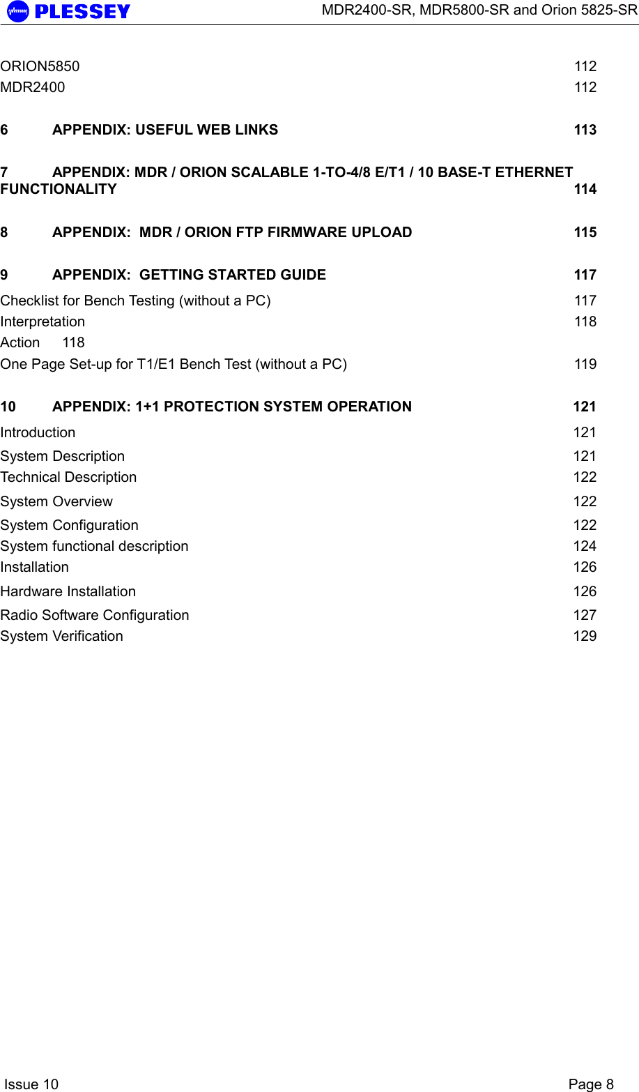      MDR2400-SR, MDR5800-SR and Orion 5825-SR    Issue 10    Page 8 ORION5850  112 MDR2400  112 6 APPENDIX: USEFUL WEB LINKS  113 7 APPENDIX: MDR / ORION SCALABLE 1-TO-4/8 E/T1 / 10 BASE-T ETHERNET FUNCTIONALITY 114 8 APPENDIX:  MDR / ORION FTP FIRMWARE UPLOAD  115 9 APPENDIX:  GETTING STARTED GUIDE  117 Checklist for Bench Testing (without a PC)  117 Interpretation  118 Action 118 One Page Set-up for T1/E1 Bench Test (without a PC)  119 10 APPENDIX: 1+1 PROTECTION SYSTEM OPERATION  121 Introduction  121 System Description  121 Technical Description  122 System Overview  122 System Configuration  122 System functional description  124 Installation  126 Hardware Installation  126 Radio Software Configuration  127 System Verification  129 