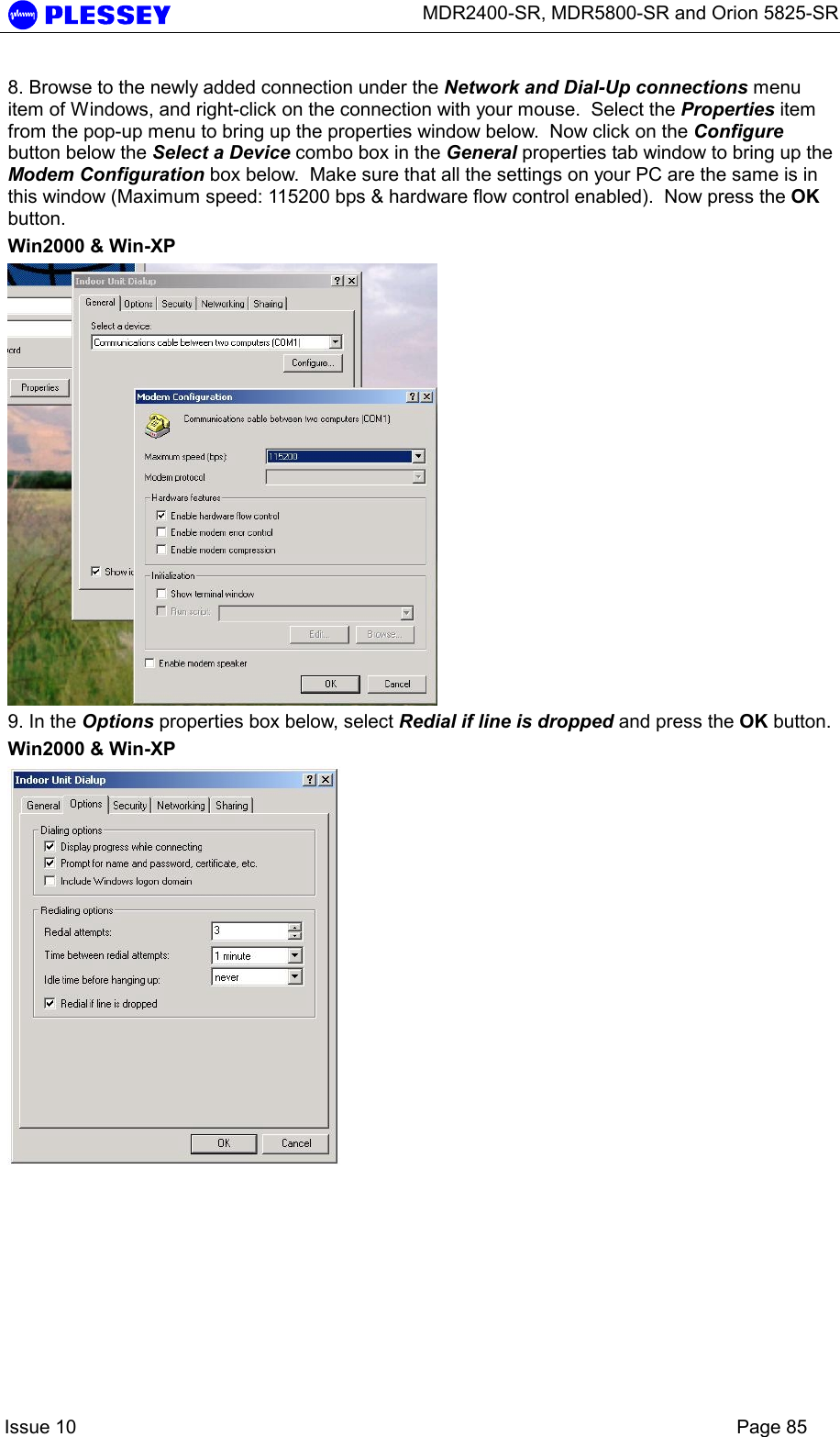      MDR2400-SR, MDR5800-SR and Orion 5825-SR    Issue 10    Page 85 8. Browse to the newly added connection under the Network and Dial-Up connections menu item of Windows, and right-click on the connection with your mouse.  Select the Properties item from the pop-up menu to bring up the properties window below.  Now click on the Configure button below the Select a Device combo box in the General properties tab window to bring up the Modem Configuration box below.  Make sure that all the settings on your PC are the same is in this window (Maximum speed: 115200 bps &amp; hardware flow control enabled).  Now press the OK button. Win2000 &amp; Win-XP  9. In the Options properties box below, select Redial if line is dropped and press the OK button. Win2000 &amp; Win-XP  