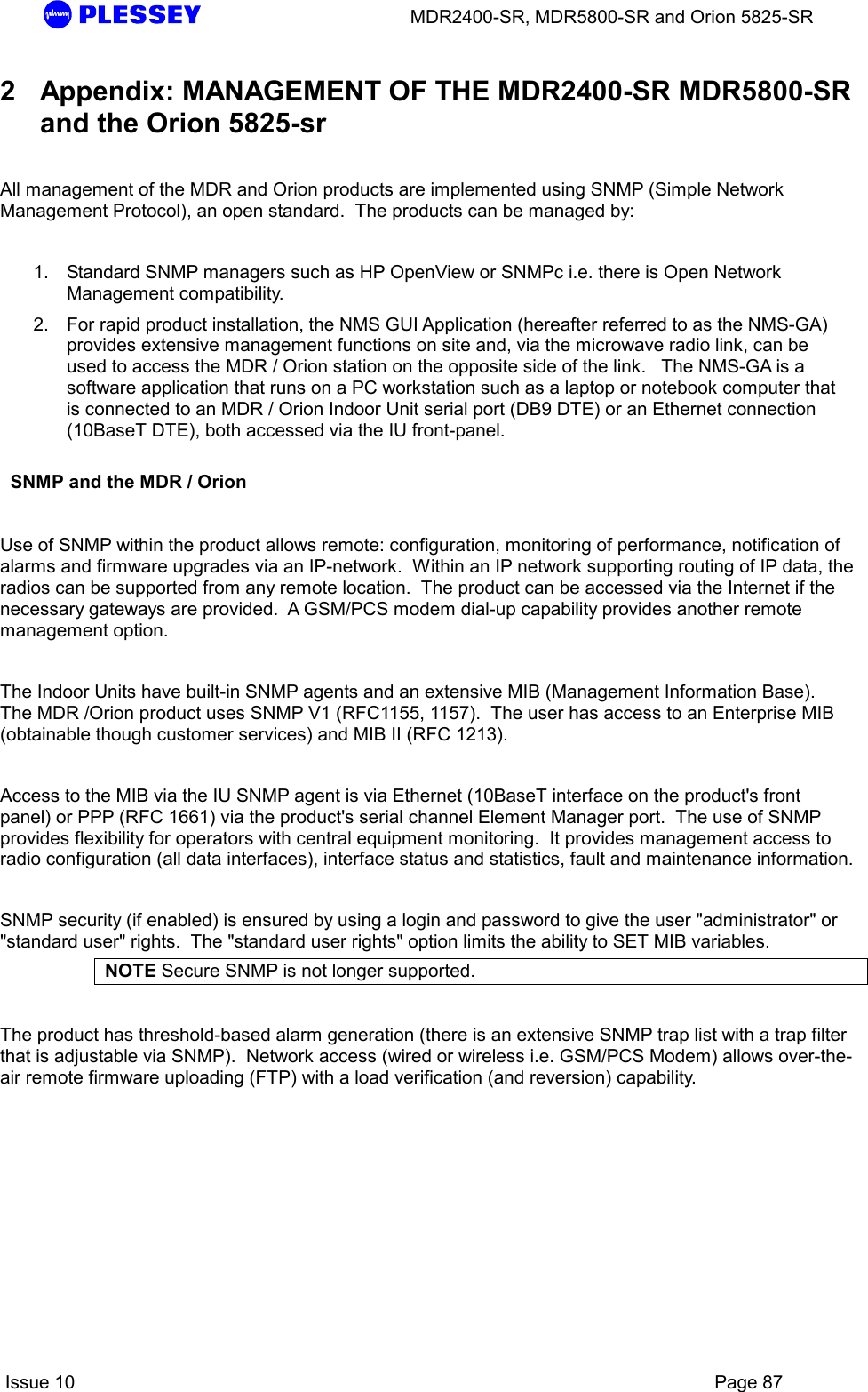      MDR2400-SR, MDR5800-SR and Orion 5825-SR    Issue 10    Page 87 2  Appendix: MANAGEMENT OF THE MDR2400-SR MDR5800-SR and the Orion 5825-sr  All management of the MDR and Orion products are implemented using SNMP (Simple Network Management Protocol), an open standard.  The products can be managed by:   1.  Standard SNMP managers such as HP OpenView or SNMPc i.e. there is Open Network Management compatibility.  2.  For rapid product installation, the NMS GUI Application (hereafter referred to as the NMS-GA) provides extensive management functions on site and, via the microwave radio link, can be used to access the MDR / Orion station on the opposite side of the link.   The NMS-GA is a software application that runs on a PC workstation such as a laptop or notebook computer that is connected to an MDR / Orion Indoor Unit serial port (DB9 DTE) or an Ethernet connection (10BaseT DTE), both accessed via the IU front-panel.       SNMP and the MDR / Orion  Use of SNMP within the product allows remote: configuration, monitoring of performance, notification of alarms and firmware upgrades via an IP-network.  Within an IP network supporting routing of IP data, the radios can be supported from any remote location.  The product can be accessed via the Internet if the necessary gateways are provided.  A GSM/PCS modem dial-up capability provides another remote management option.    The Indoor Units have built-in SNMP agents and an extensive MIB (Management Information Base).  The MDR /Orion product uses SNMP V1 (RFC1155, 1157).  The user has access to an Enterprise MIB (obtainable though customer services) and MIB II (RFC 1213).     Access to the MIB via the IU SNMP agent is via Ethernet (10BaseT interface on the product&apos;s front panel) or PPP (RFC 1661) via the product&apos;s serial channel Element Manager port.  The use of SNMP provides flexibility for operators with central equipment monitoring.  It provides management access to radio configuration (all data interfaces), interface status and statistics, fault and maintenance information.    SNMP security (if enabled) is ensured by using a login and password to give the user &quot;administrator&quot; or &quot;standard user&quot; rights.  The &quot;standard user rights&quot; option limits the ability to SET MIB variables.   NOTE Secure SNMP is not longer supported.  The product has threshold-based alarm generation (there is an extensive SNMP trap list with a trap filter that is adjustable via SNMP).  Network access (wired or wireless i.e. GSM/PCS Modem) allows over-the-air remote firmware uploading (FTP) with a load verification (and reversion) capability.      