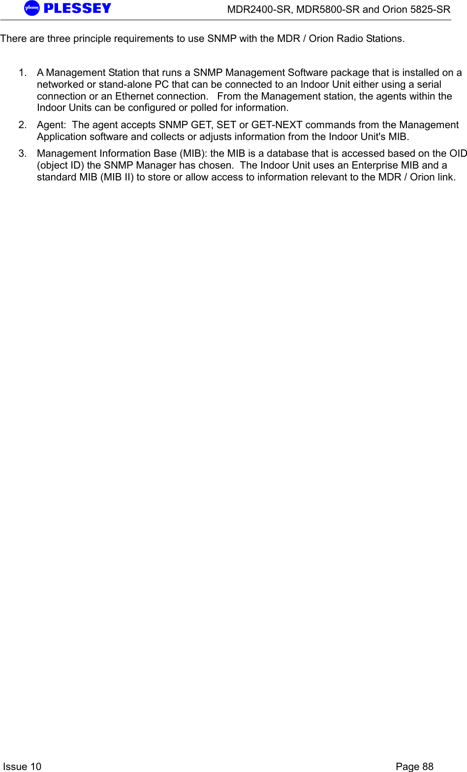      MDR2400-SR, MDR5800-SR and Orion 5825-SR    Issue 10    Page 88 There are three principle requirements to use SNMP with the MDR / Orion Radio Stations.    1.  A Management Station that runs a SNMP Management Software package that is installed on a networked or stand-alone PC that can be connected to an Indoor Unit either using a serial connection or an Ethernet connection.   From the Management station, the agents within the Indoor Units can be configured or polled for information.   2.  Agent:  The agent accepts SNMP GET, SET or GET-NEXT commands from the Management Application software and collects or adjusts information from the Indoor Unit&apos;s MIB.   3.  Management Information Base (MIB): the MIB is a database that is accessed based on the OID (object ID) the SNMP Manager has chosen.  The Indoor Unit uses an Enterprise MIB and a standard MIB (MIB II) to store or allow access to information relevant to the MDR / Orion link.   