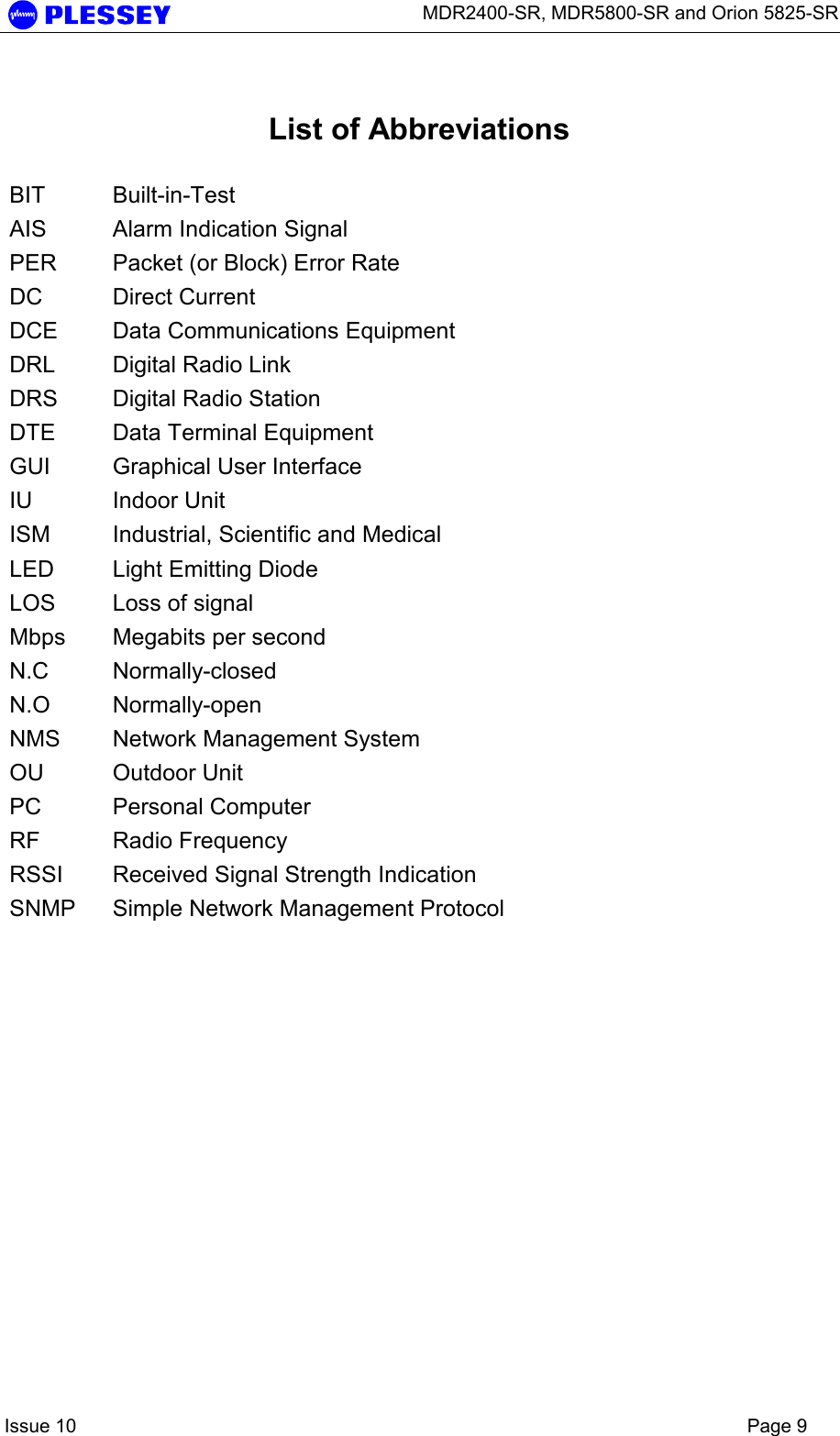      MDR2400-SR, MDR5800-SR and Orion 5825-SR    Issue 10    Page 9  List of Abbreviations  BIT Built-in-Test AIS  Alarm Indication Signal PER  Packet (or Block) Error Rate DC Direct Current DCE  Data Communications Equipment DRL  Digital Radio Link DRS  Digital Radio Station DTE  Data Terminal Equipment GUI  Graphical User Interface IU Indoor Unit ISM  Industrial, Scientific and Medical LED  Light Emitting Diode LOS  Loss of signal Mbps  Megabits per second N.C Normally-closed N.O Normally-open NMS  Network Management System OU Outdoor Unit PC Personal Computer RF Radio Frequency RSSI  Received Signal Strength Indication SNMP  Simple Network Management Protocol 