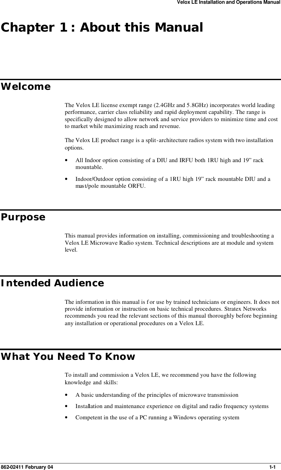 Velox LE Installation and Operations Manual 862-02411 February 04     1-1 Chapter 1 : About this Manual Welcome The Velox LE license exempt range (2.4GHz and 5.8GHz) incorporates world leading performance, carrier class reliability and rapid deployment capability. The range is specifically designed to allow network and service providers to minimize time and cost to market while maximizing reach and revenue. The Velox LE product range is a split-architecture radios system with two installation options. • All Indoor option consisting of a DIU and IRFU both 1RU high and 19” rack mountable. • Indoor/Outdoor option consisting of a 1RU high 19” rack mountable DIU and a mas t/pole mountable ORFU. Purpose This manual provides information on installing, commissioning and troubleshooting a Velox LE Microwave Radio system. Technical descriptions are at module and system level. Intended Audience The information in this manual is f or use by trained technicians or engineers. It does not provide information or instruction on basic technical procedures. Stratex Networks recommends you read the relevant sections of this manual thoroughly before beginning any installation or operational procedures on a Velox LE. What You Need To Know To install and commission a Velox LE, we recommend you have the following knowledge and skills: • A basic understanding of the principles of microwave transmission • Installation and maintenance experience on digital and radio frequency systems • Competent in the use of a PC running a Windows operating system 