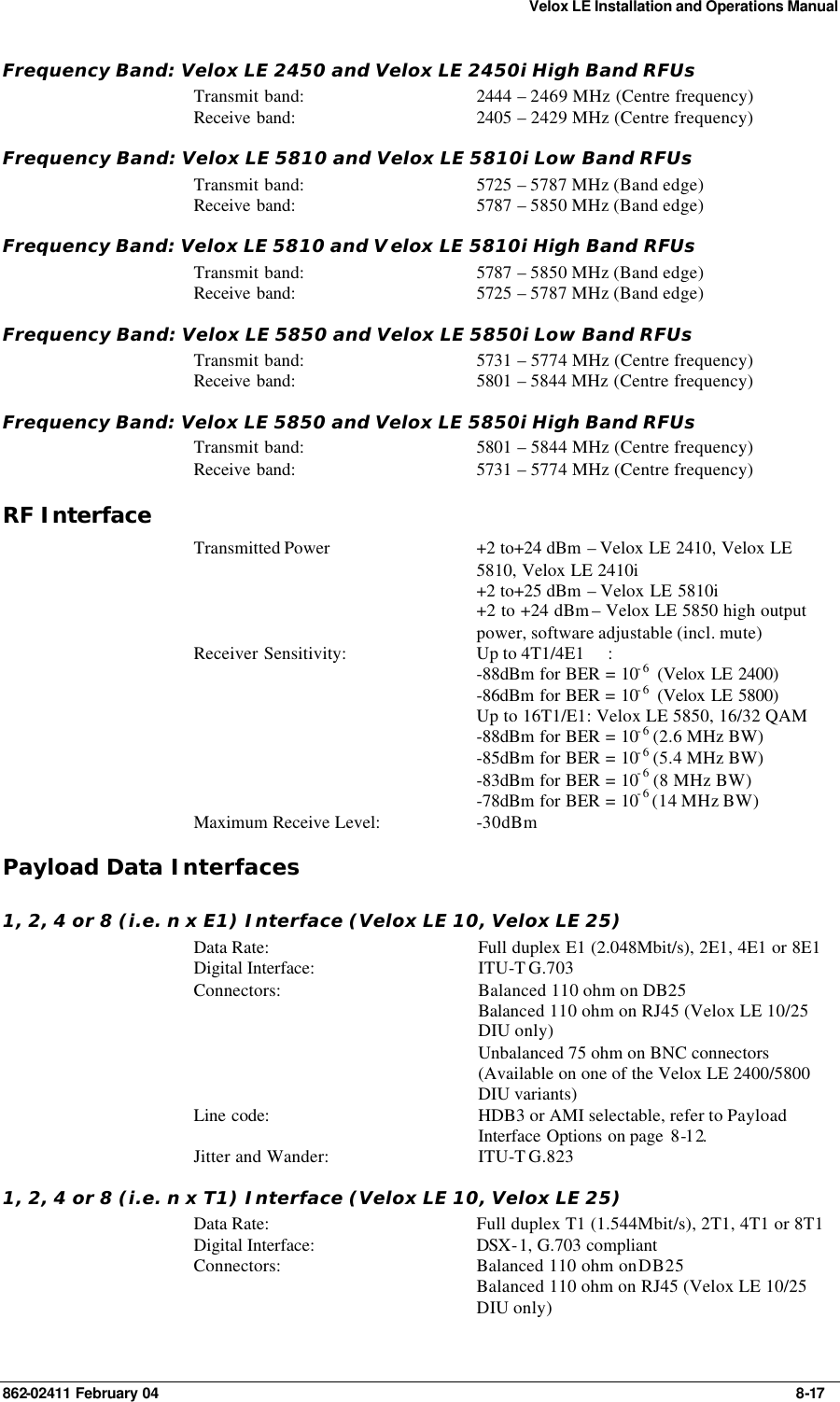 Velox LE Installation and Operations Manual 862-02411 February 04     8-17 Frequency Band: Velox LE 2450 and Velox LE 2450i High Band RFUs Transmit band: 2444  – 2469 MHz (Centre frequency) Receive band: 2405  – 2429 MHz (Centre frequency) Frequency Band: Velox LE 5810 and Velox LE 5810i Low Band RFUs Transmit band: 5725  – 5787 MHz (Band edge) Receive band: 5787  – 5850 MHz (Band edge) Frequency Band: Velox LE 5810 and Velox LE 5810i High Band RFUs Transmit band: 5787  – 5850 MHz (Band edge) Receive band: 5725  – 5787 MHz (Band edge) Frequency Band: Velox LE 5850 and Velox LE 5850i Low Band RFUs Transmit band: 5731  – 5774 MHz (Centre frequency) Receive band: 5801  – 5844 MHz (Centre frequency) Frequency Band: Velox LE 5850 and Velox LE 5850i High Band RFUs Transmit band: 5801  – 5844 MHz (Centre frequency) Receive band: 5731  – 5774 MHz (Centre frequency) RF Interface  Transmitted Power  +2 to+24 dBm – Velox LE 2410, Velox LE 5810, Velox LE 2410i +2 to+25 dBm – Velox LE 5810i  +2 to +24 dBm – Velox LE 5850 high output power, software adjustable (incl. mute) Receiver Sensitivity: Up to 4T1/4E1 :  -88dBm for BER = 10-6  (Velox LE 2400) -86dBm for BER = 10-6  (Velox LE 5800) Up to 16T1/E1: Velox LE 5850, 16/32 QAM -88dBm for BER = 10-6 (2.6 MHz BW) -85dBm for BER = 10-6 (5.4 MHz BW) -83dBm for BER = 10-6 (8 MHz BW) -78dBm for BER = 10-6 (14 MHz BW) Maximum Receive Level: -30dBm Payload Data Interfaces 1, 2, 4 or 8 (i.e. n x E1) Interface (Velox LE 10, Velox LE 25) Data Rate: Full duplex E1 (2.048Mbit/s), 2E1, 4E1 or 8E1 Digital Interface: ITU-T G.703 Connectors: Balanced 110 ohm on DB25  Balanced 110 ohm on RJ45 (Velox LE 10/25 DIU only)  Unbalanced 75 ohm on BNC connectors  (Available on one of the Velox LE 2400/5800 DIU variants) Line code: HDB3 or AMI selectable, refer to Payload Interface Options on page  8-12. Jitter and Wander: ITU-T G.823 1, 2, 4 or 8 (i.e. n x T1) Interface (Velox LE 10, Velox LE 25) Data Rate: Full duplex T1 (1.544Mbit/s), 2T1, 4T1 or 8T1 Digital Interface: DSX-1, G.703 compliant Connectors: Balanced 110 ohm on DB25  Balanced 110 ohm on RJ45 (Velox LE 10/25 DIU only) 