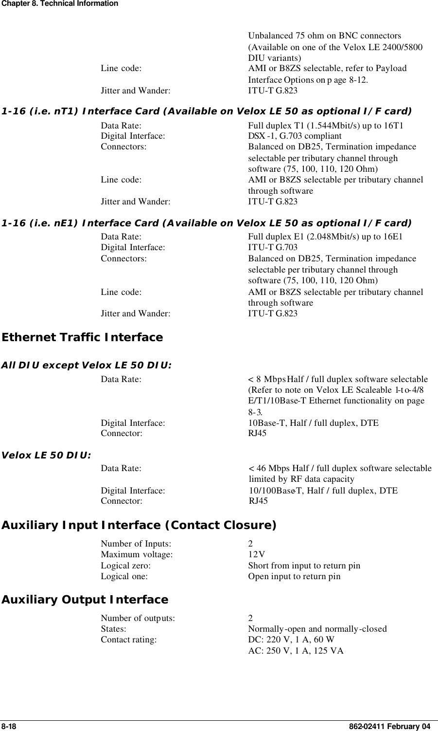 Chapter 8. Technical Information 8-18    862-02411 February 04  Unbalanced 75 ohm on BNC connectors  (Available on one of the Velox LE 2400/5800 DIU variants) Line code: AMI or B8ZS selectable, refer to Payload Interface Options on p age 8-12. Jitter and Wander: ITU-T G.823 1-16 (i.e. nT1) Interface Card (Available on Velox LE 50 as optional I/F card) Data Rate: Full duplex T1 (1.544Mbit/s) up to 16T1 Digital Interface: DSX -1, G.703 compliant  Connectors: Balanced on DB25, Termination impedance selectable per tributary channel through software (75, 100, 110, 120 Ohm) Line code: AMI or B8ZS selectable per tributary channel through software Jitter and Wander: ITU-T G.823 1-16 (i.e. nE1) Interface Card (Available on Velox LE 50 as optional I/F card) Data Rate: Full duplex E1 (2.048Mbit/s) up to 16E1 Digital Interface: ITU-T G.703 Connectors: Balanced on DB25, Termination impedance selectable per tributary channel through software (75, 100, 110, 120 Ohm) Line code: AMI or B8ZS selectable per tributary channel through software Jitter and Wander: ITU-T G.823 Ethernet Traffic Interface All DIU except Velox LE 50 DIU: Data Rate: &lt; 8 Mbps Half / full duplex software selectable (Refer to note on Velox LE Scaleable 1-to-4/8 E/T1/10Base-T Ethernet functionality on page 8-3. Digital Interface: 10Base-T, Half / full duplex, DTE Connector: RJ45 Velox LE 50 DIU: Data Rate: &lt; 46 Mbps Half / full duplex software selectable limited by RF data capacity Digital Interface: 10/100Base-T, Half / full duplex, DTE Connector: RJ45 Auxiliary Input Interface (Contact Closure) Number of Inputs: 2 Maximum voltage: 12V Logical zero: Short from input to return pin Logical one: Open input to return pin Auxiliary Output Interface Number of outputs: 2 States: Normally-open and normally-closed Contact rating: DC: 220 V, 1 A, 60 W  AC: 250 V, 1 A, 125 VA 