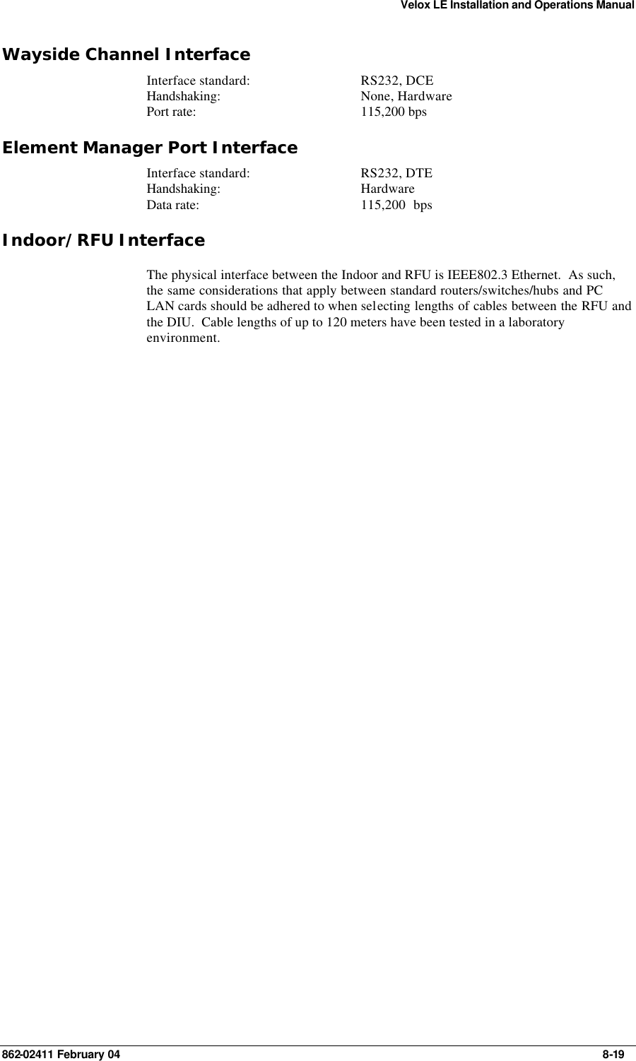 Velox LE Installation and Operations Manual 862-02411 February 04     8-19 Wayside Channel Interface Interface standard: RS232, DCE Handshaking: None, Hardware Port rate: 115,200 bps Element Manager Port Interface Interface standard: RS232, DTE Handshaking: Hardware  Data rate: 115,200  bps Indoor/RFU Interface The physical interface between the Indoor and RFU is IEEE802.3 Ethernet.  As such, the same considerations that apply between standard routers/switches/hubs and PC LAN cards should be adhered to when selecting lengths of cables between the RFU and the DIU.  Cable lengths of up to 120 meters have been tested in a laboratory environment.  