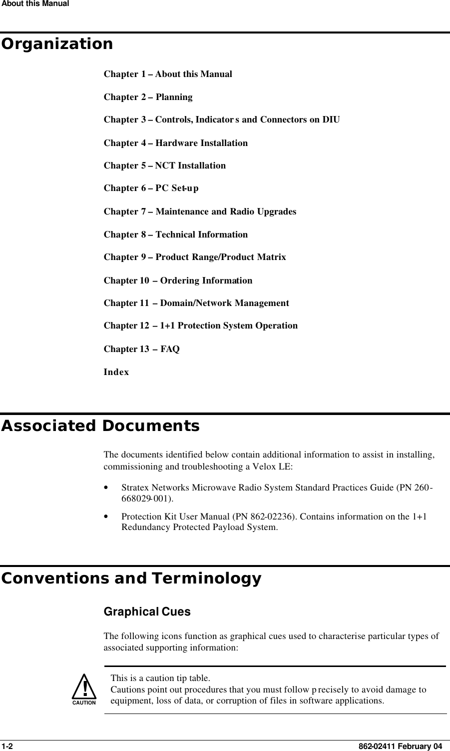 About this Manual 1-2    862-02411 February 04 Organization Chapter 1 – About this Manual  Chapter 2 – Planning Chapter 3 – Controls, Indicator s and Connectors on DIU Chapter 4 – Hardware Installation Chapter 5 – NCT Installation Chapter 6 – PC Set-up Chapter 7 – Maintenance and Radio Upgrades Chapter 8 – Technical Information Chapter 9 – Product Range/Product Matrix Chapter 10  – Ordering Information Chapter 11  – Domain/Network Management Chapter 12  – 1+1 Protection System Operation Chapter 13  – FAQ  Index Associated Documents The documents identified below contain additional information to assist in installing, commissioning and troubleshooting a Velox LE: • Stratex Networks Microwave Radio System Standard Practices Guide (PN 260-668029-001). • Protection Kit User Manual (PN 862-02236). Contains information on the 1+1 Redundancy Protected Payload System. Conventions and Terminology Graphical Cues The following icons function as graphical cues used to characterise particular types of associated supporting information:   !CAUTION  This is a caution tip table. Cautions point out procedures that you must follow p recisely to avoid damage to equipment, loss of data, or corruption of files in software applications. 